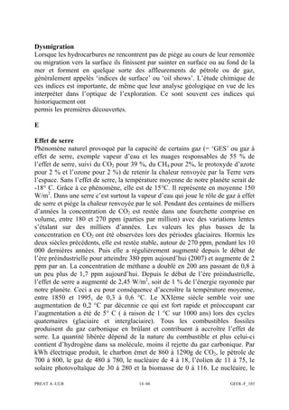 PREAT A -ULB 14 /46 GEOL-F_103
Dysmigration
Lorsque les hydrocarbures ne rencontrent pas de piège au cours de leur remontée
ou migration vers la surface ils finissent par suinter en surface ou au fond de la
mer et forment en quelque sorte des affleurements de pétrole ou de gaz,
généralement appelés ‘indices de surface’ ou ‘oil shows’. L’étude chimique de
ces indices est importante, de même que leur analyse géologique en vue de les
interpréter dans l’optique de l’exploration. Ce sont souvent ces indices qui
historiquement ont
permis les premières découvertes.
E
Effet de serre
Phénomène naturel provoqué par la capacité de certains gaz (= ‘GES’ ou gaz à
effet de serre, exemple vapeur d’eau et les nuages responsables de 55 % de
l’effet de serre, suivi du CO2 pour 39 %, du CH4 pour 2%, le protoxyde d’azote
pour 2 % et l’ozone pour 2 %) de retenir la chaleur renvoyée par la Terre vers
l’espace. Sans l’effet de serre, la température moyenne de notre planète serait de
-18° C. Grâce à ce phénomène, elle est de 15°C. Il représente en moyenne 150
W/m2
. Dans une serre c’est surtout la vapeur d’eau qui joue le rôle de gaz à effet
de serre et piège la chaleur renvoyée par le sol. Pendant des centaines de milliers
d’années la concentration de CO2 est restée dans une fourchette comprise en
volume, entre 180 et 270 ppm (parties par million) avec des variations lentes
s’étalant sur des milliers d’années. Les valeurs les plus basses de la
concentration en CO2 ont été observées lors des périodes glaciaires. Hormis les
deux siècles précédents, elle est restée stable, autour de 270 ppm, pendant les 10
000 dernières années. Puis elle a régulièrement augmenté depuis le début de
l’ère préindustrielle pour atteindre 380 ppm aujourd’hui (2007) et augmente de 2
ppm par an. La concentration de méthane a doublé en 200 ans passant de 0,8 à
un peu plus de 1,7 ppm aujourd’hui. Depuis le début de l’ère préindustrielle,
l’effet de serre a augmenté de 2,45 W/m2
, soit de 1 % de l’énergie rayonnée par
notre planète. Ceci a eu pour conséquence d’accroître la température moyenne,
entre 1850 et 1995, de 0,3 à 0,6 °C. Le XXIème siècle semble voir une
augmentation de 0,2 °C par décennie ce qui est fort rapide et préoccupant car
l’augmentation a été de 5° C ( à raison de 1 °C sur 1000 ans) lors des cycles
quaternaires (glaciaire et interglaciaire). Tous les combustibles fossiles
produisent du gaz carbonique en brûlant et contribuent à accroître l’effet de
serre. La quantité libérée dépend de la nature du combustible et plus celui-ci
contient d’hydrogène dans sa molécule, moins il rejette du gaz carbonique. Par
kWh électrique produit, le charbon émet de 860 à 1290g de CO2, le pétrole de
700 à 800, le gaz de 480 à 780, le nucléaire de 4 à 18, l’éolien de 11 à 75, le
solaire photovoltaïque de 30 à 280 et la biomasse de 0 à 116. Le nucléaire, le
 