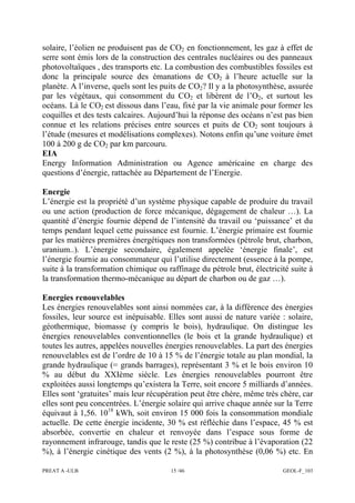 PREAT A -ULB 15 /46 GEOL-F_103
solaire, l’éolien ne produisent pas de CO2 en fonctionnement, les gaz à effet de
serre sont émis lors de la construction des centrales nucléaires ou des panneaux
photovoltaïques , des transports etc. La combustion des combustibles fossiles est
donc la principale source des émanations de CO2 à l’heure actuelle sur la
planète. A l’inverse, quels sont les puits de CO2? Il y a la photosynthèse, assurée
par les végétaux, qui consomment du CO2 et libèrent de l’O2, et surtout les
océans. Là le CO2 est dissous dans l’eau, fixé par la vie animale pour former les
coquilles et des tests calcaires. Aujourd’hui la réponse des océans n’est pas bien
connue et les relations précises entre sources et puits de CO2 sont toujours à
l’étude (mesures et modélisations complexes). Notons enfin qu’une voiture émet
100 à 200 g de CO2 par km parcouru.
EIA
Energy Information Administration ou Agence américaine en charge des
questions d’énergie, rattachée au Département de l’Energie.
Energie
L’énergie est la propriété d’un système physique capable de produire du travail
ou une action (production de force mécanique, dégagement de chaleur …). La
quantité d’énergie fournie dépend de l’intensité du travail ou ‘puissance’ et du
temps pendant lequel cette puissance est fournie. L’énergie primaire est fournie
par les matières premières énergétiques non transformées (pétrole brut, charbon,
uranium..). L’énergie secondaire, également appelée ‘énergie finale’, est
l’énergie fournie au consommateur qui l’utilise directement (essence à la pompe,
suite à la transformation chimique ou raffinage du pétrole brut, électricité suite à
la transformation thermo-mécanique au départ de charbon ou de gaz …).
Energies renouvelables
Les énergies renouvelables sont ainsi nommées car, à la différence des énergies
fossiles, leur source est inépuisable. Elles sont aussi de nature variée : solaire,
géothermique, biomasse (y compris le bois), hydraulique. On distingue les
énergies renouvelables conventionnelles (le bois et la grande hydraulique) et
toutes les autres, appelées nouvelles énergies renouvelables. La part des énergies
renouvelables est de l’ordre de 10 à 15 % de l’énergie totale au plan mondial, la
grande hydraulique (= grands barrages), représentant 3 % et le bois environ 10
% au début du XXIème siècle. Les énergies renouvelables pourront être
exploitées aussi longtemps qu’existera la Terre, soit encore 5 milliards d’années.
Elles sont ‘gratuites’ mais leur récupération peut être chère, même très chère, car
elles sont peu concentrées. L’énergie solaire qui arrive chaque année sur la Terre
équivaut à 1,56. 1018
kWh, soit environ 15 000 fois la consommation mondiale
actuelle. De cette énergie incidente, 30 % est réfléchie dans l’espace, 45 % est
absorbée, convertie en chaleur et renvoyée dans l’espace sous forme de
rayonnement infrarouge, tandis que le reste (25 %) contribue à l’évaporation (22
%), à l’énergie cinétique des vents (2 %), à la photosynthèse (0,06 %) etc. En
 
