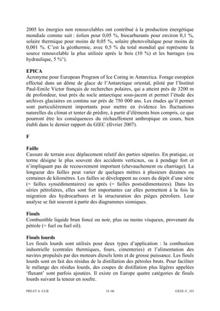 PREAT A -ULB 16 /46 GEOL-F_103
2005 les énergies non renouvelables ont contribué à la production énergétique
mondiale comme suit : éolien pour 0,05 %, biocarburants pour environ 0,1 %,
solaire thermique pour moins de 0,05 %, solaire photovoltaïque pour moins de
0,001 %. C’est la géothermie, avec 0,5 % du total mondial qui représente la
source renouvelable la plus utilisée après le bois (10 %) et les barrages (ou
hydraulique, 5 %°).
EPICA
Acronyme pour European Program of Ice Coring in Antarctica. Forage européen
effectué dans un dôme de glace de l’Antarctique oriental, piloté par l’Institut
Paul-Emile Victor français de recherches polaires, qui a atteint près de 3200 m
de profondeur, tout près du socle antarctique sous-jacent et permet l’étude des
archives glaciaires en continu sur près de 750 000 ans. Les études qu’il permet
sont particulièrement importants pour mettre en évidence les fluctuations
naturelles du climat et tenter de prédire, à partir d’éléments bien compris, ce que
pourront être les conséquences du réchauffement anthropique en cours, bien
établi dans le dernier rapport du GIEC (février 2007).
F
Faille
Cassure de terrain avec déplacement relatif des parties séparées. En pratique, ce
terme désigne le plus souvent des accidents verticaux, ou à pendage fort et
n’impliquant pas de recouvrement important (chevauchement ou charriage). La
longueur des failles peut varier de quelques mètres à plusieurs dizaines ou
centaines de kilomètres. Les failles se développent au cours du dépôt d’une série
(= failles synsédimentaires) ou après (= failles postsédimentaires). Dans les
séries pétrolières, elles sont fort importantes car elles permettent à la fois la
migration des hydrocarbures et la structuration des pièges pétroliers. Leur
analyse se fait souvent à partir des diagrammes sismiques.
Fiouls
Combustible liquide brun foncé ou noir, plus ou moins visqueux, provenant du
pétrole (= fuel ou fuel oil).
Fiouls lourds
Les fiouls lourds sont utilisés pour deux types d’application : la combustion
industrielle (centrales thermiques, fours, cimenteries) et l’alimentation des
navires propulsés par des moteurs diesels lents et de grosse puissance. Les fiouls
lourds sont en fait des résidus de la distillation des pétroles bruts. Pour faciliter
le mélange des résidus lourds, des coupes de distillation plus légères appelées
‘fluxant’ sont parfois ajoutées. Il existe en Europe quatre catégories de fiouls
lourds suivant la teneur en soufre.
 