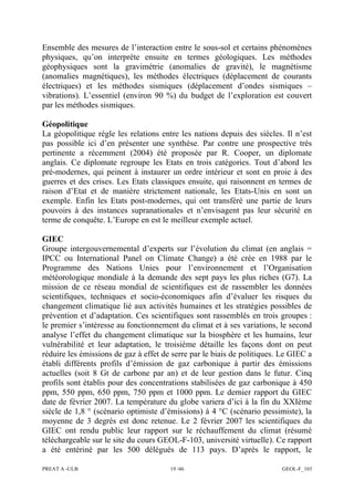 PREAT A -ULB 19 /46 GEOL-F_103
Ensemble des mesures de l’interaction entre le sous-sol et certains phénomènes
physiques, qu’on interprète ensuite en termes géologiques. Les méthodes
géophysiques sont la gravimétrie (anomalies de gravité), le magnétisme
(anomalies magnétiques), les méthodes électriques (déplacement de courants
électriques) et les méthodes sismiques (déplacement d’ondes sismiques –
vibrations). L’essentiel (environ 90 %) du budget de l’exploration est couvert
par les méthodes sismiques.
Géopolitique
La géopolitique règle les relations entre les nations depuis des siècles. Il n’est
pas possible ici d’en présenter une synthèse. Par contre une prospective très
pertinente a récemment (2004) été proposée par R. Cooper, un diplomate
anglais. Ce diplomate regroupe les Etats en trois catégories. Tout d’abord les
pré-modernes, qui peinent à instaurer un ordre intérieur et sont en proie à des
guerres et des crises. Les Etats classiques ensuite, qui raisonnent en termes de
raison d’Etat et de manière strictement nationale, les Etats-Unis en sont un
exemple. Enfin les Etats post-modernes, qui ont transféré une partie de leurs
pouvoirs à des instances supranationales et n’envisagent pas leur sécurité en
terme de conquête. L’Europe en est le meilleur exemple actuel.
GIEC
Groupe intergouvernemental d’experts sur l’évolution du climat (en anglais =
IPCC ou International Panel on Climate Change) a été crée en 1988 par le
Programme des Nations Unies pour l’environnement et l’Organisation
météorologique mondiale à la demande des sept pays les plus riches (G7). La
mission de ce réseau mondial de scientifiques est de rassembler les données
scientifiques, techniques et socio-économiques afin d’évaluer les risques du
changement climatique lié aux activités humaines et les stratégies possibles de
prévention et d’adaptation. Ces scientifiques sont rassemblés en trois groupes :
le premier s’intéresse au fonctionnement du climat et à ses variations, le second
analyse l’effet du changement climatique sur la biosphère et les humains, leur
vulnérabilité et leur adaptation, le troisième détaille les façons dont on peut
réduire les émissions de gaz à effet de serre par le biais de politiques. Le GIEC a
établi différents profils d’émission de gaz carbonique à partir des émissions
actuelles (soit 8 Gt de carbone par an) et de leur gestion dans le futur. Cinq
profils sont établis pour des concentrations stabilisées de gaz carbonique à 450
ppm, 550 ppm, 650 ppm, 750 ppm et 1000 ppm. Le dernier rapport du GIEC
date de février 2007. La température du globe variera d’ici à la fin du XXIème
siècle de 1,8 ° (scénario optimiste d’émissions) à 4 °C (scénario pessimiste), la
moyenne de 3 degrés est donc retenue. Le 2 février 2007 les scientifiques du
GIEC ont rendu public leur rapport sur le réchauffement du climat (résumé
téléchargeable sur le site du cours GEOL-F-103, université virtuelle). Ce rapport
a été entériné par les 500 délégués de 113 pays. D’après le rapport, le
 