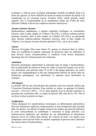 PREAT A -ULB 2 /46 GEOL-F_103
la planète. L’effet de serre, d’origine anthropique, modifie cet albédo. Suite à la
fonte des glaciers, la Terre réfléchit de moins en moins la lumière du Soleil et la
température ira en croissant encore. D’autres effets, tantôt positifs, tantôt
négatifs, liés à l’augmentation de la température induit par l’effet de serre
affectent l’albédo à travers de complexes boucles rétroactives.
Alcanes-Alcènes-Alcynes
Hydrocarbures aliphatiques à chaînes carbonées rectilignes ou concaténées
(alcanes, dont le plus simple est l’éthane CH3-CH3), à liaison carbone-carbone
insaturée (alcènes, dont le plus simple est l’éthène CH2=CH2), ou présentant
deux liaisons carbone-carbone insaturées (alcynes, dont le plus simple est
l’éthyne). Les alcanes ont pour formule générale CnH2n+2 où n est un entier.
Anoxie
Absence d’oxygène libre (sous forme O2, gazeux ou dissous) dans le milieu.
Dans ces conditions la matière organique est préservée dans les sédiments et
peut devenir source d’hydrocarbures à condition d’une bonne maturation
thermique lors de l’enfouissement des sédiments.
Anticlinal
Structure géologique représentant le principal type de piège à hydrocarbures,
liée au plissement de terrain en forme de voûte à concavité tournée vers le bas.
Les anticlinaux sont présents dans 75 et 80 % des pièges pétroliers, les autres
pièges sont stratigraphiques et liés aux changements latéraux de faciès dans les
formations géologiques. Les anticlinaux se répèrent assez facilement en
sismique.
API (degré)
La densité API est une classification des pétroles selon leur densité, définie par
l’American Petroleum Institute. Pour calculer sa valeur, on applique la formule
suivante : (141,5/d à 16°C) – 131,5, dans laquelle d est la densité exprimée en
grammes par centimètre cube. Le degré de densité API varie de 0 à 101. Plus il
est élevé et plus le pétrole est léger .
Argilocinèse
Terme désignant les manifestations tectoniques ou déformations particulières
liées aux formations argileuses surpressurisées et sous-compactées (par exemple
dans les deltas). Les dômes d’argiles forment des diapirs qui peuvent déformer
la série surincombante et contribuent à structurer le piège pétrolier. Les
intumescences argileuses qui résultent de ces déformations et plissements
peuvent crever en surface pour donner des volcans de boue. Les argiles sous
compactées sont souvent riches en matière organique et peuvent ainsi constituer
des roches mères d’hydrocarbures.
 