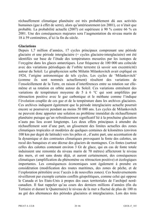 PREAT A -ULB 20 /46 GEOL-F_103
réchauffement climatique planétaire est très probablement dû aux activités
humaines (gaz à effet de serre), alors qu’antérieurement (en 2001), ce n’était que
probable. La probabilité actuelle (2007) est supérieure à 90 % contre 66 % en
2001. Une des conséquences majeures sera l’augmentation du niveau marin de
18 à 59 centimètres, d’ici la fin du siècle.
Glaciations
Depuis 1,7 million d’années, 17 cycles principaux comprenant une période
glaciaire et une période interglaciaire (= cycles glaciaire-interglaciaire) ont été
identifiés sur base de l’étude des températures mesurées par les isotopes de
l’oxygène dans les glaces antarctiques. Leur fréquence de 100 000 ans coïncide
avec des variations périodiques de l’orbite terrestre (à savoir son excentricité)
autour du Soleil. Le géophysicien serbe Milutin Milankovitch avait expliqué en
1924, l’origine astronomique de tels cycles. Les cycles de ‘Milankovitch’
(comme ils sont nommés actuellement) résultent des variations de
l’ensoleillement de la Terre, en raison d’interférences entre sa rotation sur elle-
même et sa rotation en orbite autour du Soleil. Ces variations entraînent des
variations de température moyenne de 5 à 6 °C qui sont amplifiées par
rétroaction positive avec le gaz carbonique et le méthane comme l’indique
l’évolution couplée de ces gaz et de la température dans les archives glaciaires.
Ces archives indiquent également que la période interglaciaire actuelle pourrait
encore se poursuivre pendant au moins 50 000 ans. Les cycles de Milankovitch
ne peuvent donc apporter une solution au problème immédiat du réchauffement
planétaire puisque qu’un refroidissement significatif lié à la prochaine glaciation
n’aura pas lieu avant longtemps. Les deux effets principaux à attendre du
réchauffement sont d’une part, un glissement des limites actuelles des zones
climatiques tropicales et modérées de quelques centaines de kilomètres (environ
100 km par degré de latitude) vers les pôles et , d’autre part, une accentuation de
la dynamique et des contrastes climatiques provoquant la fonte des calottes, un
recul des banquises et une décrue des glaciers de montagnes. Ces fontes (surtout
celles des calottes contenant environ 3 Gt de glace, qui en cas de fonte totale
induiraient une remontée du niveau marin de 70 mètres) affecteront le niveau
des mers, et ont sans doute déjà, et auront certainement, des conséquences
climatiques (amplification du phénomène ou rétroaction positive) et écologiques
importantes. Les conséquences économiques sont également à prendre en
considération (modification des routes maritimes, des zones de pêche, et de
l’exploration pétrolière avec l’accès à de nouvelles zones). Ces bouleversements
réveilleront par exemple certains conflits géopolitiques, comme celui qui oppose
le Canada et les Etats-Unis à propos des eaux territoriales de l’archipel nord-
canadien. Il faut rappeler qu’au cours des derniers millions d’années (fin du
Tertiaire et durant le Quaternaire) le niveau de la mer a fluctué de plus de 100 m
au gré des alternances des périodes glaciaires et interglaciaires. Lors des trois
 