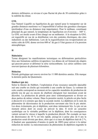 PREAT A -ULB 21 /46 GEOL-F_103
derniers millénaires, ce niveau n’a pas fluctué de plus de 30 centimètres grâce à
la stabilité du climat.
GNL
Gaz Naturel Liquéfié ou liquéfaction du gaz naturel pour le transporter sur de
grandes distances maritimes vu l’impossibilité d’utiliser des gazoducs classiques
(profondeur d’eau ou distances trop importantes). Pour le méthane, constituant
principal du gaz naturel, la température de liquéfaction est d’environ – 160° C.
Le GNL est stocké avant d’être chargé sur un méthanier. A la réception le GNL
est regazéifié en vue de sa distribution vers des centrales électriques, des sites
industriels ou des habitations. Lors de la regazéification (ou revaporisation) un
mètre cube de GNL donne environ 600 m3
de gaz à l’état gazeux et à la pression
atmosphérique.
H
Halocinèse
Terme désignant les manifestations tectoniques ou déformations particulières
liées aux formations salifères (évaporites). Les dômes de sel forment des diapirs
qui peuvent percer et déformer la série surincombante. Les séries salifères sont
souvent épaisses de plusieurs kilomètres.
Holocène
Période géologique qui couvre environ les 11 000 dernières années. Elle marque
la dernière partie du Quaternaire.
Hubbert (pic de)
Selon la théorie de Hubbert, l’exploitation d’une ressource naturelle épuisable
suit une courbe en cloche qui ressemble à une courbe de Gauss. Le sommet de
cette courbe correspond au moment où les capacités mondiales de production de
pétrole (ou de gaz ou encore de charbon) atteignent leur maximum avant de
décroître. La production de pétrole peut ainsi schématiquement se diviser en
deux parties de même volume. Dans la première moitié, le pétrole est plus facile
à découvrir et à extraire que dans la seconde moitié. La déplétion est le nom du
phénomène de décroissance de la production survenant une fois le pic atteint.
Les deux événements, pic et déplétion, sont donc intimement liés. Le pic est un
moment précis dont on essaie de prévoir la date. Il revêt un caractère
symbolique car le véritable problème est la déplétion, dont les conséquences
varient suivant la vitesse à laquelle la production décroît. Par exemple un taux
de décroissance de 10 % est très rapide, puisqu’en à peine plus de 6 ans la
production serait divisée par deux, alors que si ce taux de déplétion était de 2 %,
il faudrait une quarantaine d’années (à partir de 2005) pour arriver à la même
réduction de moitié. La méconnaissance du phénomène de déplétion engendre la
 