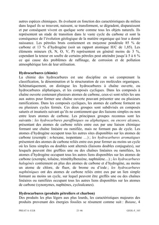 PREAT A -ULB 23 /46 GEOL-F_103
autres espèces chimiques. Ils évoluent en fonction des caractéristiques du milieu
dans lequel ils se trouvent, naissent, se transforment, se dégradent, disparaissent
et par conséquent vivent en quelque sorte comme tous les objets naturels. Ils
représentent un stade de transition dans le vaste cycle du carbone et sont la
conséquence de l’évolution géologique de la matière organique qui leur a donné
naissance. Les pétroles bruts contiennent en moyenne pondérale 85 % de
carbone et 13 % d’hydrogène (soit un rapport atomique H/C de 1,85). Les
éléments mineurs (S, N, O, V, P) représentent en général moins de 3 %,
cependant la teneur en soufre de certains pétroles peut atteindre jusqu’à 5 à 6 %
ce qui cause des problèmes de raffinage, de corrosion et de pollution
atmosphérique lors de leur utilisation.
Hydrocarbures (chimie)
La chimie des hydrocarbures est une discipline en soi comprenant la
classification, la dénomination et la structuration de ces molécules organiques.
Schématiquement, on distingue les hydrocarbures à chaîne ouverte, ou
hydrocarbures aliphatiques, et les composés cycliques. Dans les composés à
chaîne ouverte contenant plusieurs atomes de carbone, ceux-ci sont reliés les uns
aux autres pour former une chaîne ouverte pouvant présenter une ou plusieurs
ramifications. Dans les composés cycliques, les atomes de carbone forment un
ou plusieurs cycles fermés. Ces deux groupes sont subdivisés en composés
saturés et insaturés suivant qu’ils ne contiennent que des liaisons simples ou non
entre leurs atomes de carbone. Les principaux groupes reconnus sont les
suivants : les hydrocarbures paraffiniques ou aliphatiques, ou encore alcanes,
présentant des atomes de carbone reliés entre eux par une liaison chimique
formant une chaîne linéaire ou ramifiée, mais ne formant pas de cycle. Les
atomes d’hydrogène occupent tous les autres sites disponibles sur les atomes de
carbone (exemple : n-hexane, isopentane …) ; les hydrocarbures aromatiques
présentent des atomes de carbone reliés entre eux pour former au moins un cycle
où les liens simples ou doubles sont alternés (liaisons doubles conjuguées), sur
lesquels peuvent être greffées une ou des chaînes linéaires ou ramifiées, les
atomes d’hydrogène occupant tous les autres liens disponibles sur les atomes de
carbone (exemple, toluène, triméthylbenzène, naphtalène…) ; les hydrocarbures
halogénés contiennent en plus des atomes de carbone et d’hydrogène, au moins
un atome de chlore, de fluor, de brome ou d’iode ; les hydrocarbures
naphténiques ont des atomes de carbone reliés entre eux par un lien simple
formant au moins un cycle, sur lequel peuvent être greffés une ou des chaînes
linéaires ou ramifiées occupant tous les autres liens disponibles sur les atomes
de carbone (synonymes, naphtènes, cycloalcanes).
Hydrocarbures (produits pétroliers et charbon)
Des produits les plus légers aux plus lourds, les caractéristiques majeures des
produits provenant des énergies fossiles se résument comme suit : Butane, 4
 