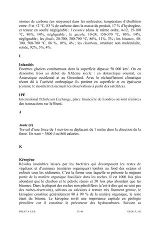 PREAT A -ULB 24 /46 GEOL-F_103
atomes de carbone (en moyenne) dans les molécules, température d’ébullition
entre -5 et +2 °C, 83 % de carbone dans la masse du produit, 17 % d’hydrogène,
et teneur en soufre négligeable ; l’essence (dans le même ordre, 4-12, 15-180
°C, 86%, 14%, négligeable ; le gazole, 10-24, 150-370 °C, 86%, 14%,
négligeable ; les fiouls, 20-300, 300-700 °C, 86%, 11%, 3% ; les bitumes, 40-
300, 500-700 °C, 86 %, 10%, 4% ; les charbons, structure non moléculaire,
solide, 92%, 5%, 4%.
I
Inlandsis
Enormes glaciers continentaux dont la superficie dépasse 50 000 km2
. On en
dénombre trois au début du XXIème siècle : en Antarctique oriental, en
Antarctique occidental et au Groenland. Avec le réchauffement climatique
récent dû à l’activité anthropique ils perdent en superficie et en épaisseur
(comme le montrent clairement les observations à partir des satellites).
IPE
International Petroleum Exchange, place financière de Londres où sont réalisées
des transactions sur le Brent.
J
Joule (J)
Travail d’une force de 1 newton se déplaçant de 1 mètre dans la direction de la
force. Un watt = 3600 J ou 860 calories.
K
Kérogène
Résidus insolubles laissés par les bactéries qui décomposent les restes de
végétaux et d’animaux (matières organiques) tombés au fond des océans et
enfouis sous les sédiments. C’est la forme sous laquelle se présente la majeure
partie de la matière organique fossilisée dans les roches. Il est 1000 fois plus
abondant que le charbon et le pétrole réunis et 50 fois plus abondant que les
bitumes. Dans la plupart des roches non pétrolifères (c’est-à-dire qui ne sont pas
des roches-réservoirs), schistes ou calcaires à texture très finement grenue, le
kérogène constitue généralement 80 à 99 % de la matière organique, le reste
étant du bitume. Le kérogène revêt une importance capitale en géologie
pétrolière car il constitue le précurseur des hydrocarbures. Suivant sa
 