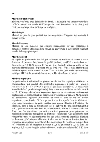 PREAT A -ULB 26 /46 GEOL-F_103
M
Marché de Rotterdam
Souvent confondu avec le marché du Brent, il est réduit aux ventes de produits
raffinés destinés au marché de l’Europe du Nord. Rotterdam est le plus grand
centre de stockage et de raffinage de la région.
Marché spot
Marché au jour le jour portant sur des cargaisons. S’oppose aux contrats à
moyen terme.
Marché à terme
Marché où sont négociés des contrats standardisés sur des opérations à
échéance, contrats utilisés comme moyen de couverture et débouchant rarement
sur des échanges physiques.
Marché amont
Si le prix du pétrole brut est fixé par le marché en fonction de l’offre et de la
demande, il est aussi fonction de la qualité du brut considéré et varie dans une
fourchette de 5 à 10 % autour de l’un des trois bruts de référence cotés sur les
marchés internationaux : le pétrole brut de type WTI (West Texas Intermediate)
traité au Nymex de la bourse de New York, le Brent (brut de la mer du Nord)
traité par l’IPE de la bourse de Londres et le Dubaï au Moyen Orient.
Matière organique
Le phénomène fondamental de production de matière organique (MO) est la
photosynthèse qui produit des molécules organiques à partir de l’énergie
lumineuse, de l’eau et du CO2 à partir de processus complexes. La production
annuelle de MO (production primaire) dans la nature actuelle est estimée entre 3
et 15.1010
tonnes de carbone organique réparties en proportions pratiquement
égales entre les continents et les océans. En présence d’oxygène, la MO produite
est rapidement dégradée directement ou suite à l’intervention des micro-
organismes, et moins de 1 % de la production est incorporée dans les sédiments.
Une partie importante de cette matière sera encore détruite à l’intérieur du
sédiment, dans la zone de bioturbation liée à l’activité de l’endofaune (ensemble
des organismes fouisseurs). Pour la constitution de futures roches-mères il faut
donc que des conditions particulières soient présentes pour préserver un
maximum (quelques pourcents) de matières organiques. Ces conditions sont
rencontrées dans les sédiments très fins des deltas (matière organique ligneuse
ou humique généralement allochtone), des lacs et des mers fermées (matière
organique sapropélique autochtone). Le pourcentage de matière organique dans
les sédiments est en moyenne inférieur à 0,5 % (inférieur à 0,9 % dans les
argiles, à 0,2 % dans les grès et les carbonates) atteint des valeurs de 2 à 10 % et
 