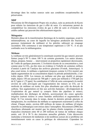 PREAT A -ULB 27 /46 GEOL-F_103
davantage dans les roches sources suite aux conditions exceptionnelles de
préservation.
MDP
Mécanisme de Développement Propre mis en place, suite au protocole de Kyoto
pour réduire les émissions de gaz à effet de serre. Ce mécanisme permet de
comptabiliser les émissions évitées de gaz à effet de serre et d’émettre des
crédits carbone qui peuvent être ultérieurement négociés.
Métagenèse
Dernière phase de la transformation thermique de la matière organique, avant le
métamorphisme, au cours de laquelle les kérogènes produisent des fractions
gazeuses (notamment du méthane) et les pétroles subissent un craquage
secondaire. Elle commence à une température supérieure à 120 °C. A ne pas
confondre avec la méthanogenèse.
Méthane
Le méthane est très généralement le constituant essentiel du gaz naturel, pouvant
former jusqu’à 99 % sinon 100 % de certains gisements. Les autres alcanes,
éthane, propane, butane … interviennent en proportion rapidement décroissante,
de l’ordre de quelques pourcents. L’évolution récente de sa concentration a, tout
comme pour le CO2, pu être mise en évidence à l’échelle de centaines milliers
d’années à partir de l’analyse des archives glaciaires (Vostok, Antarctique). A
plus court terme, le méthane a également (toujours comme le CO2) montré une
rapide augmentation de sa concentration depuis la période préindustrielle, c’est-
à-dire depuis 1850. Les teneurs en méthane ont plus que doublé et presque
triplé, depuis 150 ans passant de 700 ppb (= partie par milliard) à 1750 ppb [ou
de 0,7 ppm à 1,75 ppm]. Sa contribution à l’effet de serre correspond à la moitié
environ de celle provoquée par l’augmentation des teneurs en CO2, car la
molécule de méthane est trente fois plus absorbante que celle du dioxyde de
carbone. Son augmentation est liée aux activités humaines : développement de
l’exploitation du gaz naturel (y compris fuites des pipelines et mines),
multiplication des décharges de déchets, accroissement des zones agricoles
irriguées (surtout rizières et zones humides artificielles) et augmentation du
bétail. Si l’on remonte dans le temps, durant la dernière période glaciaire et
interglaciaire, les oscillations du méthane se superposent exactement à celles du
climat. Chaque année, environ 600 millions de tonnes de méthane (d’origine
naturelle ou anthropique) sont émises dans l’atmosphère. Récemment (2006) des
chercheurs allemands ont montré que les plantes (forêts tempérées et surtout
tropicales) émettaient entre 60 et 240 millions de tonnes de méthane chaque
année, soit 10 à 30 % des émissions annuelles globales. Cette découverte
inattendue a fortement été médiatisée et de nombreux acteurs de ce problème ont
immédiatement remis en cause la politique de reboisement. Cependant les
 
