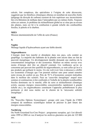 PREAT A -ULB 28 /46 GEOL-F_103
calculs, fort complexes, des spécialistes à l’origine de cette découverte,
suggèrent que les bénéfices climatiques obtenus en installant de nouvelles forêts
(piégeage du dioxyde de carbone) seraient de loin supérieurs aux inconvénients
liés à la libération de méthane dans l’atmosphère par ces mêmes forêts. Toujours
selon ces auteurs, le problème du réchauffement global ne se situe pas au niveau
des plantes, mais est lié à la combustion à grande échelle des combustibles
fossiles, le pétrole et le charbon.
MIES
Mission interministérielle de l’effet de serre (France)
N
Naphte
Mélange liquide d’hydrocarbures ayant une faible densité.
Négawattheures
L’énergie étant bon marché et abondante dans nos pays, cela conduit au
gaspillage. La majorité des habitants de la planète sont encore dans un état de
pauvreté énergétique. Un développement durable demande une maîtrise de la
consommation énergétique et des économies. Réaliser un même service avec
moins d’énergie doit être un objectif constant. Ces wattheures qu’on ne
consomme pas peuvent être qualifiés de négawattheures, ce sont celles qu’on n’a
pas produits qui polluent le moins. Un site web (voir liste ci-dessous) a chiffré
ces économies d’énergie que l’on pourrait réaliser sans pour autant remettre
notre niveau de confort en jeu. Près de 70 % d’économies seraient réalisables
dans le meilleur des scénarii. Face au ‘casse-tête énergétique’ auquel nous
sommes et continuerons à être confrontés à l’échelle de la planète (combustibles
fossiles dominants sur le marché, effet de serre et réchauffement climatique
avérés, aucunes énergies renouvelables concurrentielles rapidement à grande
échelle etc.), les négatwatheures constituent l’approche probablement la plus
pertinente et doit nous mettre sur le chemin de la ‘nécessaire sobriété
énergétique’.
NOE
Ou ‘Nouvelles Options Economiques’, groupe créé sous l’égide du CNRS
composé de nombreux scientifiques tentant de préciser la part future des
énergies renouvelables.
NorthGrip
Ou North Greenland Ice-Core Project : programme européen, qui s’est déroulé
entre 1999 et 2004 en vue d’analyser les archives glaciaires sur près de 125 000
ans.
 