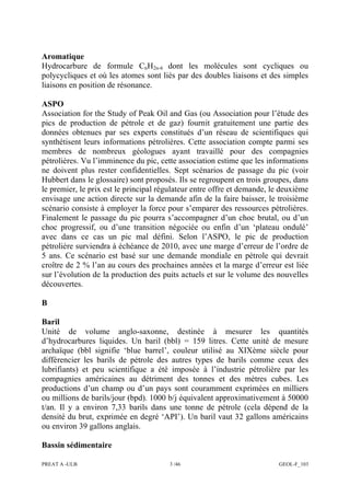 PREAT A -ULB 3 /46 GEOL-F_103
Aromatique
Hydrocarbure de formule CnH2n-6 dont les molécules sont cycliques ou
polycycliques et où les atomes sont liés par des doubles liaisons et des simples
liaisons en position de résonance.
ASPO
Association for the Study of Peak Oil and Gas (ou Association pour l’étude des
pics de production de pétrole et de gaz) fournit gratuitement une partie des
données obtenues par ses experts constitués d’un réseau de scientifiques qui
synthétisent leurs informations pétrolières. Cette association compte parmi ses
membres de nombreux géologues ayant travaillé pour des compagnies
pétrolières. Vu l’imminence du pic, cette association estime que les informations
ne doivent plus rester confidentielles. Sept scénarios de passage du pic (voir
Hubbert dans le glossaire) sont proposés. Ils se regroupent en trois groupes, dans
le premier, le prix est le principal régulateur entre offre et demande, le deuxième
envisage une action directe sur la demande afin de la faire baisser, le troisième
scénario consiste à employer la force pour s’emparer des ressources pétrolières.
Finalement le passage du pic pourra s’accompagner d’un choc brutal, ou d’un
choc progressif, ou d’une transition négociée ou enfin d’un ‘plateau ondulé’
avec dans ce cas un pic mal défini. Selon l’ASPO, le pic de production
pétrolière surviendra à échéance de 2010, avec une marge d’erreur de l’ordre de
5 ans. Ce scénario est basé sur une demande mondiale en pétrole qui devrait
croître de 2 % l’an au cours des prochaines années et la marge d’erreur est liée
sur l’évolution de la production des puits actuels et sur le volume des nouvelles
découvertes.
B
Baril
Unité de volume anglo-saxonne, destinée à mesurer les quantités
d’hydrocarbures liquides. Un baril (bbl) = 159 litres. Cette unité de mesure
archaïque (bbl signifie ‘blue barrel’, couleur utilisé au XIXème siècle pour
différencier les barils de pétrole des autres types de barils comme ceux des
lubrifiants) et peu scientifique a été imposée à l’industrie pétrolière par les
compagnies américaines au détriment des tonnes et des mètres cubes. Les
productions d’un champ ou d’un pays sont couramment exprimées en milliers
ou millions de barils/jour (bpd). 1000 b/j équivalent approximativement à 50000
t/an. Il y a environ 7,33 barils dans une tonne de pétrole (cela dépend de la
densité du brut, exprimée en degré ‘API’). Un baril vaut 32 gallons américains
ou environ 39 gallons anglais.
Bassin sédimentaire
 