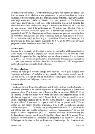 PREAT A -ULB 30 /46 GEOL-F_103
de méthane (=clathrates). L’inertie thermique, propre aux océans, est réduite sur
les continents où les clathrates sont prisonniers du permafrost dans les hautes
latitudes de l’hémisphère Nord. Les premiers signes de fonte de ces terres gelées
sont déjà notés (en 2002) en Sibérie, avec par exemple la déstabilisation
d’ouvrages construits sur le sol gelé. Si le phénomène se poursuit, la fonte des
clathrates pourrait se déclencher lorsque la température dépassera -5 °C au toit
de leur couche, situé à la profondeur de 70 mètres (en Sibérie). Cela se
produirait quelques décennies après que la température moyenne au sol ait
approché les 0 °C. La libération du méthane contenu en grandes quantités dans
le permafrost provoquerait une crise climatique dont les effets restent à évaluer.
Un tel scénario a déjà eu lieu, il y a 55 millions d’années au Paléocène. La
température du fond des océans augmenta de 4 °C en 10 000 pour retrouver
progressivement son niveau après 200 000 ans.
Perméabilité
Mesure de la connectivité des vides séparant les particules solides constitutives
d’une roche. Elle décrit la capacité des fluides contenus dans la porosité à être
déplacés. Les perméabilités trop faibles sont un obstacle majeur à la production
de pétrole. Des techniques particulières (fracturations provoquées, acidification
…) sont couramment utilisées dans les roches-réservoirs afin d’augmenter
artificiellement les perméabilités trop basses.
Petit âge glaciaire
Période de froid qui a touché l’Europe entre 1550 et 1850 et qui a succédé à un
‘optimum médiéval’, c’est-à-dire à une période plus chaude centrée sur le
XIIème siècle. Il s’agit en fait de fluctuations climatiques complexes dont le
caractère global reste l’objet de controverses.
Pétrochimie
Traditionnellement l’industrie chimique est divisée en deux grandes branches :
la chimie minérale et la chimie organique. La chimie organique a connu une
première phase d’expansion entre la Première Guerre mondiale (1914-1918) et
la Seconde Guerre mondiale (1939-1945). Elle était alors largement basée sur le
charbon et s’appelait ‘carbochimie’. Depuis la Seconde Guerre mondiale, cette
chimie organique a reposé de plus en plus sur le pétrole et le gaz et est devenue
la ‘pétrochimie’. L’essentiel de la pétrochimie dérive du pétrole et de l’éthane
extrait du gaz naturel (textiles, plastiques, CD, DVD, caoutchoucs, engrais
azotés, détergents…). L’essentiel des grands produits de base de la pétrochimie
est obtenu dans des unités spécialisées appelées ‘vapocraqueurs’ où on fait
réagir à haute température (800 °C pendant quelques millisecondes) les
hydrocarbures (naphta, gaz de pétrole liquéfié, éthane) avec de la vapeur d’eau
(donnant respectivement de l’éthylène, du propylène et du butadiène). En 2005,
8 % du pétrole brut était utilisé par l’industrie pétrochimique. La pétrochimie est
 