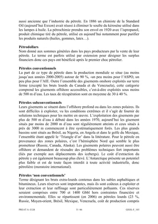 PREAT A -ULB 31 /46 GEOL-F_103
aussi ancienne que l’industrie du pétrole. En 1886 un chimiste de la Standard
Oil (aujourd’hui Exxon) avait réussi à éliminer le soufre du kérosène utilisé dans
les lampes à huile. La pétrochimie prendra son envol en 1920 avec l’ispropanol,
produit chimique tiré du pétrole, utilisé en aujourd’hui notamment pour purifier
les produits naturels (huiles, gommes, latex…).
Pétrodollars
Nom donné aux sommes générées dans les pays producteurs par la vente de leur
pétrole. Le terme est parfois utilisé par extension pour désigner les surplus
financiers donc ces pays ont bénéficié après le premier choc pétrolier.
Pétroles conventionnels
La part de ce type de pétrole dans la production mondiale se situe (au moins
jusqu’aux années 2000-2005) autour de 90 %, -un peu moins pour l’ASPO, un
peu plus pour l’AIE. Outre l’ensemble des gisements onshore exploités sur terre
ferme (excepté les bruts lourds du Canada et du Venezuela), cette catégorie
comprend les gisements offshore accessibles, c’est-à-dire exploités sous moins
de 500 m d’eau. Les taux de récupération sont en moyenne de 30 à 40 %.
Pétroles subconventionnels
Leurs gisements se situent dans l’offshore profond ou dans les zones polaires. Ils
sont difficiles à exploiter, vu les conditions extrêmes et il s’agit de fournir de
solutions techniques pour les mettre en œuvre. L’exploitation des gisements par
plus de 500 m d’eau à débuté dans les années 1970, aujourd’hui les gisement
situés par moins de 2000 m d’eau sont régulièrement atteints et ceux situés à
près de 3000 m commencent à être systématiquement forés. Les plus grands
bassins sont situés au Brésil, au Nigeria, en Angola et dans le golfe du Mexique,
l’ensemble étant appelé le ‘Triangle d’or’ dans la littérature. Pour le pétrole en
provenance des zones polaires, c’est l’hémisphère Nord qui semble le plus
prometteur (Russie, Canada, Alaska). Les gisements polaires peuvent aussi être
offshore et demandent de résoudre des problèmes techniques fort importants
(liés par exemple aux déplacements des icebergs). Le coût d’extraction du
pétrole y est également beaucoup plus élevé. L’Antarctique présente un potentiel
plus faible et est de toute façon interdit à toute activité industrielle, donc
pétrolière (moratoire international).
Pétroles ‘non conventionnels’
Terme désignant les bruts extra-lourds contenus dans les sables asphaltiques et
bitumineux. Leurs réserves sont importantes, mais ils sont coûteux à exploiter et
leur extraction et leur raffinage sont particulièrement polluants. Ces réserves
seraient comprises entre 700 et 1400 Gbbl hors contraintes financière et
environnementale. Elles se répartissent (en 2006) en pétroles lourds (23 %,
Russie, Moyen-orient, Brésil, Mexique, Venezuela, coût de production compris
 