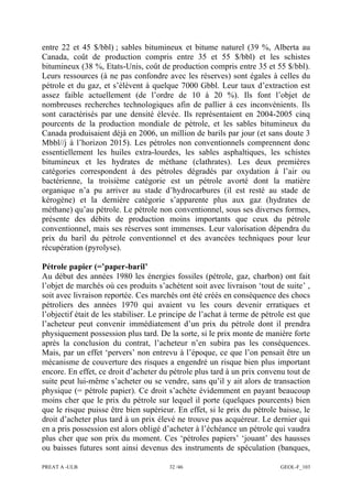 PREAT A -ULB 32 /46 GEOL-F_103
entre 22 et 45 $/bbl) ; sables bitumineux et bitume naturel (39 %, Alberta au
Canada, coût de production compris entre 35 et 55 $/bbl) et les schistes
bitumineux (38 %, Etats-Unis, coût de production compris entre 35 et 55 $/bbl).
Leurs ressources (à ne pas confondre avec les réserves) sont égales à celles du
pétrole et du gaz, et s’élèvent à quelque 7000 Gbbl. Leur taux d’extraction est
assez faible actuellement (de l’ordre de 10 à 20 %). Ils font l’objet de
nombreuses recherches technologiques afin de pallier à ces inconvénients. Ils
sont caractérisés par une densité élevée. Ils représentaient en 2004-2005 cinq
pourcents de la production mondiale de pétrole, et les sables bitumineux du
Canada produisaient déjà en 2006, un million de barils par jour (et sans doute 3
Mbbl//j à l’horizon 2015). Les pétroles non conventionnels comprennent donc
essentiellement les huiles extra-lourdes, les sables asphaltiques, les schistes
bitumineux et les hydrates de méthane (clathrates). Les deux premières
catégories correspondent à des pétroles dégradés par oxydation à l’air ou
bactérienne, la troisième catégorie est un pétrole avorté dont la matière
organique n’a pu arriver au stade d’hydrocarbures (il est resté au stade de
kérogène) et la dernière catégorie s’apparente plus aux gaz (hydrates de
méthane) qu’au pétrole. Le pétrole non conventionnel, sous ses diverses formes,
présente des débits de production moins importants que ceux du pétrole
conventionnel, mais ses réserves sont immenses. Leur valorisation dépendra du
prix du baril du pétrole conventionnel et des avancées techniques pour leur
récupération (pyrolyse).
Pétrole papier (=’paper-baril’
Au début des années 1980 les énergies fossiles (pétrole, gaz, charbon) ont fait
l’objet de marchés où ces produits s’achètent soit avec livraison ‘tout de suite’ ,
soit avec livraison reportée. Ces marchés ont été créés en conséquence des chocs
pétroliers des années 1970 qui avaient vu les cours devenir erratiques et
l’objectif était de les stabiliser. Le principe de l’achat à terme de pétrole est que
l’acheteur peut convenir immédiatement d’un prix du pétrole dont il prendra
physiquement possession plus tard. De la sorte, si le prix monte de manière forte
après la conclusion du contrat, l’acheteur n’en subira pas les conséquences.
Mais, par un effet ‘pervers’ non entrevu à l’époque, ce que l’on pensait être un
mécanisme de couverture des risques a engendré un risque bien plus important
encore. En effet, ce droit d’acheter du pétrole plus tard à un prix convenu tout de
suite peut lui-même s’acheter ou se vendre, sans qu’il y ait alors de transaction
physique (= pétrole papier). Ce droit s’achète évidemment en payant beaucoup
moins cher que le prix du pétrole sur lequel il porte (quelques pourcents) bien
que le risque puisse être bien supérieur. En effet, si le prix du pétrole baisse, le
droit d’acheter plus tard à un prix élevé ne trouve pas acquéreur. Le dernier qui
en a pris possession est alors obligé d’acheter à l’échéance un pétrole qui vaudra
plus cher que son prix du moment. Ces ‘pétroles papiers’ ‘jouant’ des hausses
ou baisses futures sont ainsi devenus des instruments de spéculation (banques,
 