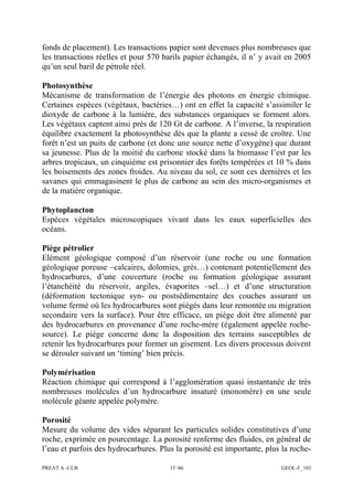 PREAT A -ULB 33 /46 GEOL-F_103
fonds de placement). Les transactions papier sont devenues plus nombreuses que
les transactions réelles et pour 570 barils papier échangés, il n’ y avait en 2005
qu’un seul baril de pétrole réel.
Photosynthèse
Mécanisme de transformation de l’énergie des photons en énergie chimique.
Certaines espèces (végétaux, bactéries…) ont en effet la capacité s’assimiler le
dioxyde de carbone à la lumière, des substances organiques se forment alors.
Les végétaux captent ainsi près de 120 Gt de carbone. A l’inverse, la respiration
équilibre exactement la photosynthèse dès que la plante a cessé de croître. Une
forêt n’est un puits de carbone (et donc une source nette d’oxygène) que durant
sa jeunesse. Plus de la moitié du carbone stocké dans la biomasse l’est par les
arbres tropicaux, un cinquième est prisonnier des forêts tempérées et 10 % dans
les boisements des zones froides. Au niveau du sol, ce sont ces dernières et les
savanes qui emmagasinent le plus de carbone au sein des micro-organismes et
de la matière organique.
Phytoplancton
Espèces végétales microscopiques vivant dans les eaux superficielles des
océans.
Piège pétrolier
Elément géologique composé d’un réservoir (une roche ou une formation
géologique poreuse –calcaires, dolomies, grès…) contenant potentiellement des
hydrocarbures, d’une couverture (roche ou formation géologique assurant
l’étanchéité du réservoir, argiles, évaporites –sel…) et d’une structuration
(déformation tectonique syn- ou postsédimentaire des couches assurant un
volume fermé où les hydrocarbures sont piégés dans leur remontée ou migration
secondaire vers la surface). Pour être efficace, un piège doit être alimenté par
des hydrocarbures en provenance d’une roche-mère (également appelée roche-
source). Le piège concerne donc la disposition des terrains susceptibles de
retenir les hydrocarbures pour former un gisement. Les divers processus doivent
se dérouler suivant un ‘timing’ bien précis.
Polymérisation
Réaction chimique qui correspond à l’agglomération quasi instantanée de très
nombreuses molécules d’un hydrocarbure insaturé (monomère) en une seule
molécule géante appelée polymère.
Porosité
Mesure du volume des vides séparant les particules solides constitutives d’une
roche, exprimée en pourcentage. La porosité renferme des fluides, en général de
l’eau et parfois des hydrocarbures. Plus la porosité est importante, plus la roche-
 