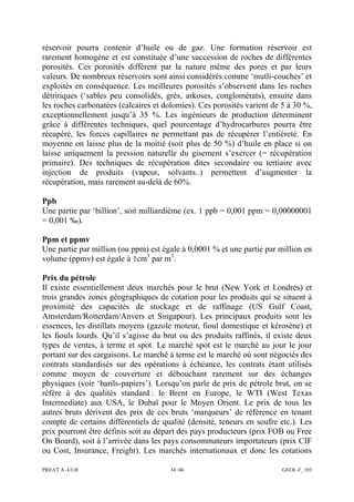 PREAT A -ULB 34 /46 GEOL-F_103
réservoir pourra contenir d’huile ou de gaz. Une formation réservoir est
rarement homogène et est constituée d’une succession de roches de différentes
porosités. Ces porosités diffèrent par la nature même des pores et par leurs
valeurs. De nombreux réservoirs sont ainsi considérés comme ‘mutli-couches’ et
exploités en conséquence. Les meilleures porosités s’observent dans les roches
détritiques (‘sables peu consolidés, grès, arkoses, conglomérats), ensuite dans
les roches carbonatées (calcaires et dolomies). Ces porosités varient de 5 à 30 %,
exceptionnellement jusqu’à 35 %. Les ingénieurs de production déterminent
grâce à différentes techniques, quel pourcentage d’hydrocarbures pourra être
récupéré, les forces capillaires ne permettant pas de récupérer l’entièreté. En
moyenne on laisse plus de la moitié (soit plus de 50 %) d’huile en place si on
laisse uniquement la pression naturelle du gisement s’exercer (= récupération
primaire). Des techniques de récupération dites secondaire ou tertiaire avec
injection de produits (vapeur, solvants..) permettent d’augmenter la
récupération, mais rarement au-delà de 60%.
Ppb
Une partie par ‘billion’, soit milliardième (ex. 1 ppb = 0,001 ppm = 0,00000001
= 0,001 ‰).
Ppm et ppmv
Une partie par million (ou ppm) est égale à 0,0001 % et une partie par million en
volume (ppmv) est égale à 1cm3
par m3
.
Prix du pétrole
Il existe essentiellement deux marchés pour le brut (New York et Londres) et
trois grandes zones géographiques de cotation pour les produits qui se situent à
proximité des capacités de stockage et de raffinage (US Gulf Coast,
Amsterdam/Rotterdam/Anvers et Singapour). Les principaux produits sont les
essences, les distillats moyens (gazole moteur, fioul domestique et kérosène) et
les fiouls lourds. Qu’il s’agisse du brut ou des produits raffinés, il existe deux
types de ventes, à terme et spot. Le marché spot est le marché au jour le jour
portant sur des cargaisons. Le marché à terme est le marché où sont négociés des
contrats standardisés sur des opérations à échéance, les contrats étant utilisés
comme moyen de couverture et débouchant rarement sur des échanges
physiques (voir ‘barils-papiers’). Lorsqu’on parle de prix de pétrole brut, on se
réfère à des qualités standard : le Brent en Europe, le WTI (West Texas
Intermediate) aux USA, le Dubaï pour le Moyen Orient. Le prix de tous les
autres bruts dérivent des prix de ces bruts ‘marqueurs’ de référence en tenant
compte de certains différentiels de qualité (densité, teneurs en soufre etc.). Les
prix pourront être définis soit au départ des pays producteurs (prix FOB ou Free
On Board), soit à l’arrivée dans les pays consommateurs importateurs (prix CIF
ou Cost, Insurance, Freight). Les marchés internationaux et donc les cotations
 