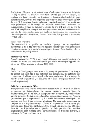 PREAT A -ULB 35 /46 GEOL-F_103
des bruts de référence correspondent à des pétroles pour lesquels ont été payés
les impôts perçus par les pays producteurs. Quelle que soit leur origine, les
produits pétroliers vont subir un deuxième prélèvement fiscal, celui des pays
consommateurs, souvent plus important que celui des pays producteurs. Le prix
du brut FOB comprend le coût technique (ou prix de revient) + les impôts des
pays producteurs + la marge des sociétés productrices (nationales ou
internationales, privées ou étatiques). Le prix du brut CIF est égal au prix du
brut FOB complété du transport des pays producteurs aux pays consommateurs.
Les prix du pétrole sont au cœur des équilibres économiques non seulement de
l’industrie pétrolière elle-même, mais de l’ensemble des systèmes économiques
(= ‘l’or noir’).
Production primaire
Elle correspond à la synthèse de matières organiques par les organismes
autotrophes, c’est-à-dire par ceux qui peuvent élaborer tous leurs constituants
chimiques à partir de composés inorganiques simples. Dans l’océan, elle est
surtout le fait du phytoplancton.
Protocole de Kyoto
Adopté en décembre 1997 à Kyoto (Japon), il impose aux pays industrialisés de
réduire d’au moins 5 % leurs émissions de gaz à effet de serre par rapport à leur
niveau de 1990 au cours de la période 2008-2010.
PSA
Production Sharing Agreement, contrat de partage de production. C’est le type
de contrat qui s’est peu à peu substitué aux concessions, au détriment des
compagnies pétrolières et au bénéfice du pays producteur. Il y a partage du
pétrole extrait (aujourd’hui , en moyenne 82 % pour l’Etat producteur et 18 %
pour les opérateurs).
Puits de carbone (ou de CO2)
Tout processus, toute activité ou tout mécanisme naturel ou artificiel qui élimine
le carbone de l’atmosphère. La capture peut-être naturelle (avec la
photosynthèse, qui utilise du CO2 pour produire de la végétation, ou les océans
avec la formation de sédiments carbonatés), mais aussi provoquée par l’homme
(par exemple par la capture du CO2 à la sortie des centrales thermiques. Ces
captures sont liées à des processus chimiques. Un autre puits anthropique de
CO2 est lié à la séquestration qui consiste à l’emprisonner sans l’altérer, par
exemple, dans des cavités géologiques. Cela revient à un stockage de CO2 mais
dans ce cas l’opération est temporaire, le CO2 pouvant être ré-utilisé
ultérieurement (par exemple dans l’agroalimentaire, les boissons gazeuses, le
traitement de l’eau, en chimie etc.).
 