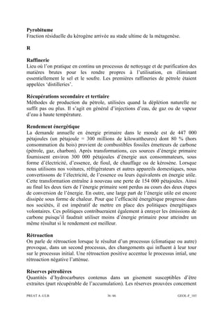 PREAT A -ULB 36 /46 GEOL-F_103
Pyrobitume
Fraction résiduelle du kérogène arrivée au stade ultime de la métagenèse.
R
Raffinerie
Lieu où l’on pratique en continu un processus de nettoyage et de purification des
matières brutes pour les rendre propres à l’utilisation, en éliminant
essentiellement le sel et le soufre. Les premières raffineries de pétrole étaient
appelées ‘distilleries’.
Récupérations secondaire et tertiaire
Méthodes de production du pétrole, utilisées quand la déplétion naturelle ne
suffit pas ou plus. Il s’agit en général d’injections d’eau, de gaz ou de vapeur
d’eau à haute température.
Rendement énergétique
La demande annuelle en énergie primaire dans le monde est de 447 000
pétajoules (un pétajoule = 300 millions de kilowattheures) dont 80 % (hors
consommation du bois) provient de combustibles fossiles émetteurs de carbone
(pétrole, gaz, charbon). Après transformations, ces sources d’énergie primaire
fournissent environ 300 000 pétajoules d’énergie aux consommateurs, sous
forme d’électricité, d’essence, de fioul, de chauffage ou de kérosène. Lorsque
nous utilisons nos voitures, réfrigérateurs et autres appareils domestiques, nous
convertissons de l’électricité, de l’essence ou leurs équivalents en énergie utile.
Cette transformation entraîne à nouveau une perte de 154 000 pétajoules. Ainsi
au final les deux tiers de l’énergie primaire sont perdus au cours des deux étapes
de conversion de l’énergie. En outre, une large part de l’énergie utile est encore
dissipée sous forme de chaleur. Pour que l’efficacité énergétique progresse dans
nos sociétés, il est impératif de mettre en place des politiques énergétiques
volontaires. Ces politiques contribueraient également à enrayer les émissions de
carbone puisqu’il faudrait utiliser moins d’énergie primaire pour atteindre un
même résultat si le rendement est meilleur.
Rétroaction
On parle de rétroaction lorsque le résultat d’un processus (climatique ou autre)
provoque, dans un second processus, des changements qui influent à leur tour
sur le processus initial. Une rétroaction positive accentue le processus intial, une
rétroaction négative l’atténue.
Réserves pétrolières
Quantités d’hydrocarbures contenus dans un gisement susceptibles d’être
extraites (part récupérable de l’accumulation). Les réserves prouvées concernent
 