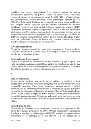 PREAT A -ULB 39 /46 GEOL-F_103
possibles (ou encore ‘potentielles). Les réserves ultimes de pétrole
conventionnel (ensemble du pétrole existant ou ayant existé, c’est-à-dire
consommé, découvert ou à découvrir) serait de 6000 Gbbl et d’hydrocarbures
non conventionnels (schistes bitumeux, sables asphaltiques) seraient de 7000
Gbbl. Plus de la moitié de chacun de ces produits ne pourra vraisemblablement
être récupéré. Enfin, signalons que les chiffres concernant les réserves
pétrolières (prouvées ou non) varient fortement suivant les sources (OPEP,
compagnies pétrolières, experts indépendants), suite à la fois aux incertitudes
géologiques pour l’estimation, aux incertitudes technologiques liées aux taux de
récupération et aux incertitudes géopolitiques et économiques qui conduisent les
différents acteurs à tenir compte des chiffres qui leur sont les plus utiles. L’écart
entre les estimations hautes et basses des réserves ultimes disponibles
d’hydrocarbures conventionnels est proche de 40 %.
Révolution industrielle
Période de croissance industrielle rapide qui a commencé en Angleterre durant
la seconde moitié du XVIIIème siècle. Elle marque le début de l’utilisation
massive de combustibles fossiles.
Roche-mère (ou Roche-source)
Intervalle ou formation sédimentaire (le plus souvent il s’agit d’argiles) très
riche en matière organique, susceptible de générer du pétrole ou du gaz dès que
celle-ci atteint des conditions de température adéquate. Au-delà de 1 % en poids
de matière organique, un sédiment peut devenir une roche-mère.
S
Schistes bitumineux
Schiste (roche argileuse susceptible de se débiter en feuillets) à forte
concentration en matières organiques (kérogène) dont on peut extraire une huile
comparable au pétrole. L’appellation ‘bitumineux’ est donc erronée et prête à
confusion, elle est cependant consacrée dans la littérature géologique. Un schiste
est qualifié de bitumineux s’il contient au moins 40 litres d’équivalent huile par
tonne. Ils sont connus et exploités depuis environ 150 ans, mais sont rarement
compétitifs économiquement. Il faut pour cela qu’ils aient une teneur en huile
d’au moins 80 litres par tonne. On les utilise pour produire de l’électricité ou de
l’huile.
Séquestration du CO2
Pour réduire les émissions de gaz carbonique, sa capture ou sa séquestration font
partie des solutions envisagées. En 2006, l’Office parlementaire d’évaluation
des choix scientifique et technologique (OPECST) a adopté un rapport traitant,
notamment, de la technique de la séquestration. Il y est indiqué que la
 