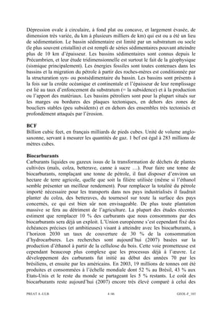 PREAT A -ULB 4 /46 GEOL-F_103
Dépression ovale à circulaire, à fond plat ou concave, et largement évasée, de
dimension très variée, du km à plusieurs milliers de km) qui est ou a été un lieu
de sédimentation. Le bassin sédimentaire est limité par un substratum ou socle
(le plus souvent cristallin) et est rempli de séries sédimentaires pouvant atteindre
plus de 10 km d’épaisseur. Les bassins sédimentaires sont connus depuis le
Précambrien, et leur étude tridimensionnelle est surtout le fait de la géophysique
(sismique principalement). Les énergies fossiles sont toutes contenues dans les
bassins et la migration du pétrole à partir des roches-mères est conditionnée par
la structuration syn- ou postsédimentaire du bassin. Les bassins sont présents à
la fois sur la croûte océanique et continentale et l’épaisseur de leur remplissage
est lié au taux d’enfoncement du substratum (= la subsidence) et à la production
ou l’apport des matériaux. Les bassins pétroliers sont pour la plupart situés sur
les marges ou bordures des plaques tectoniques, en dehors des zones de
boucliers stables (peu subsidents) et en dehors des ensembles très tectonisés et
profondément attaqués par l’érosion.
BCF
Billion cubic feet, en français milliards de pieds cubes. Unité de volume anglo-
saxonne, servant à mesurer les quantités de gaz. 1 bcf est égal à 283 millions de
mètres cubes.
Biocarburants
Carburants liquides ou gazeux issus de la transformation de déchets de plantes
cultivées (maïs, colza, betterave, canne à sucre …). Pour faire une tonne de
biocarburants, remplaçant une tonne de pétrole, il faut disposer d’environ un
hectare de terre agricole, quelle que soit la filière utilisée (même si l’éthanol
semble présenter un meilleur rendement). Pour remplacer la totalité du pétrole
importé nécessaire pour les transports dans nos pays industrialisés il faudrait
planter du colza, des betteraves, du tournesol sur toute la surface des pays
concernés, ce qui est bien sûr non envisageable. De plus toute plantation
massive se fera au détriment de l’agriculture. La plupart des études récentes
estiment que remplacer 10 % des carburants que nous consommons par des
biocarburants sera déjà un exploit. L’Union européenne s’est cependant fixé des
échéances précises (et ambitieuses) visant à atteindre avec les biocarburants, à
l’horizon 2030 un taux de couverture de 30 % de la consommation
d’hydrocarbures. Les recherches sont aujourd’hui (2007) basées sur la
production d’éthanol à partir de la cellulose du bois. Cette voie prometteuse est
cependant beaucoup plus complexe que les processus déjà à l’œuvre. Le
développement des carburants fut initié au début des années 70 par les
brésiliens, et ensuite par les américains. En 2003, 19 millions de tonnes ont été
produites et consommées à l’échelle mondiale dont 52 % au Brésil, 43 % aux
Etats-Unis et le reste du monde se partageant les 5 % restants. Le coût des
biocarburants reste aujourd’hui (2007) encore très élevé comparé à celui des
 