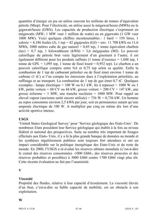 PREAT A -ULB 42 /46 GEOL-F_103
quantités d’énergie en jeu on utilise souvent les millions de tonnes d’équivalent
pétrole (Mtep). Pour l’électricité, on utilise aussi le mégawat/heure (MWh) ou le
gigawatt/heure (GWh). Les capacités de production électrique s’expriment en
mégawatts (MW; 1 MW vaut 1 million de watts) ou en gigawatts (1 GW vaut
1000 MW). Voici quelques chiffres incontournables : 1 baril = 159 litres, 1
calorie = 4,186 Joules (J), 1 tep = 42 gigajoules (GJ) = env. 11 700 kWh ou 11,6
MWh, 1000 mètres cube de gaz naturel = 0,85 tep, 1 tonne équivalent charbon
(tec) = 0,7 tep, 1 kilowattheure (kWh) = 3,6 mégajoules (MJ). Le pouvoir
calorifique du pétrole brut varie légèrement d’un gisement à l’autre, il est
également différent pour les produits raffinés (1 tonne d’essence = 1,048 tep, 1
tonne de GPL = 1,095 tep, 1 tonne de fioul lourd = 0,952 tep). Le charbon a un
pouvoir calorifique compris entre 0,6 et 0,75 tep selon sa qualité. Enfin la
combustion de 1 tep de carburant pétrolier ou de fioul émet environ 1 tonne de
carbone (1 tC) si l’on compte les émissions dues à l’exploitation pétrolière, au
raffinage et au transport. La combustion de 1 tep de gaz émet 0,7 tC. Quelques
exemples : lampe électrique = 100 W ou 0,1 kW, fer à repasser = 1000 W ou 1
kW, petite voiture = 60 CV ou 44 kW, grosse voiture = 200 CV = 147 kW, une
grosse éolienne = 1 MW, une tranche nucléaire = 1000 MW. Pour rappel un
cheval vapeur (ancienne unité encore utilisée) = 736 W = 0,736 kW. Un homme
au repos consomme environ 2,5 kWh par jour, soit en permanence autant qu’une
ampoule électrique de 100 W. A multiplier par cinq ou même dix lors d’une
activité sportive intense.
USGS
‘United States Geological Survey’ pour ‘Service géologique des Etats-Unis’. De
nombreux Etats possèdent leur Service géologique qui établit à la fois au niveau
fédéral et national des prospectives. Suite au nombre très important de forages
effectués aux Etats- Unis, il y a là la plus grande banque de données au monde et
les synthèses régulièrement publiées sont toujours fort attendues et ont un
impact considérable sur la politique énergétique des Etats-Unis et du reste du
monde. En 2000, l’USGS a ré-évalué les réserves ultimes mondiale (c’est-à-dire
le cumul des réserves consommées -1000 Gbbl-, des réserves prouvées et des
réserves probables et possibles) à 3000 Gbbl contre 1700 Gbbl vingt plus tôt.
Cette récente évaluation ne fait pas l’unanimité.
V
Viscosité
Propriété des fluides, relative à leur capacité d’écoulement. La viscosité élevée
d’un brut, c’est-à-dire sa faible capacité de mobilité, est un obstacle à son
exploitation.
W
 