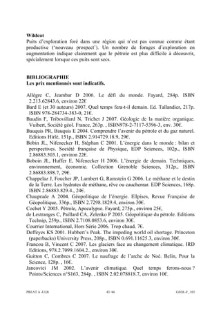 PREAT A -ULB 43 /46 GEOL-F_103
Wildcat
Puits d’exploration foré dans une région qui n’est pas connue comme étant
productive (‘nouveau prospect’). Un nombre de forages d’exploration en
augmentation indique clairement que le pétrole est plus difficile à découvrir,
spécialement lorsque ces puits sont secs.
BIBLIOGRAPHIE
Les prix mentionnés sont indicatifs.
Allègre C, Jeambar D 2006. Le défi du monde. Fayard, 284p. ISBN
2.213.62843.6, environ 22€
Bard E (et 30 auteurs) 2007. Quel temps fera-t-il demain. Ed. Tallandier, 217p.
ISBN 978-284734-383-0, 21€.
Baudin F, Tribovillard N, Trichet J 2007. Géologie de la matière organique.
Vuibert, Société géol. France, 263p. , ISBN978-2-7117-5396-3, env. 30€.
Bauquis PR, Bauquis E 2004. Comprendre l’avenir du pétrole et du gaz naturel.
Editions Hirlé, 151p., ISBN 2.914729.18.9, 29€.
Bobin JL, Nifenecker H, Stéphan C 2001. L’énergie dans le monde : bilan et
perspectives. Société française de Physique, EDP Sciences, 102p., ISBN
2.86883.503.1, environ 22€.
Boboin JL, Huffer E, Nifenecker H 2006. L’énergie de demain. Techniques,
environnement, économie. Collection Grenoble Sciences, 312p., ISBN
2.86883.898.7, 29€.
Chappelaz J, Foucher JP, Lambert G, Ramstein G 2006. Le méthane et le destin
de la Terre. Les hydrates de méthane, rêve ou cauchemar. EDP Sciences, 168p.
ISBN 2.86883.829.4., 24€.
Chauprade A 2004. Géopolitique de l’énergie. Ellpises, Revue Française de
Géopolitique, 336p., ISBN 2.7298.1829.4, environ 30€.
Cochet Y 2005. Pétrole, Apocalypse. Fayard, 275p., environ 25€,
de Lestranges C, Paillard CA, Zelenko P 2005. Géopolitique du pétrole. Editions
Technip, 259p., ISBN 2.7108.0853.6, environ 30€.
Courrier International, Hors Série 2006. Trop chaud. 7€.
Deffeyes KS 2001. Hubbert’s Peak. The impeding world oil shortage. Princeton
(paperbacks) University Press, 208p., ISBN 0.691.11625.3, environ 30€.
Francou B, Vincent C 2007. Les glaciers face au changement climatique. IRD
Editions, 978.2.7099.1604.2., environ 30€.
Guitton C, Combres C 2007. Le naufrage de l’arche de Noé. Belin, Pour la
Science, 128p. , 16€.
Jancovici JM 2002. L’avenir climatique. Quel temps ferons-nous ?
Points/Sciences n°S163, 284p. , ISBN 2.02.078818.7, environ 10€.
 