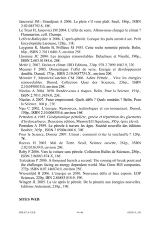 PREAT A -ULB 44 /46 GEOL-F_103
Jancovici JM ; Grandjean A 2006. Le plein s’il vous plaît. Seuil, 186p., ISBN
2.02.085792.8, 18€.
Le Treut H, Jancovici JM 2004. L’effet de serre. Allons-nous changer le climat ?
Flammarion, coll. Champs.
Lefèvre-Balleydier A 2006. L’après-pétrole. Lorsque les puits seront à sec. Petit
Encyclopédie Larousse, 128p., 11€.
Leygonie R, Martin B, Prillieux M 1983. Cette roche nommée pétrole. Belin,
88p., ISBN 2.7011.0481.5, environ 25€.
Lhomme JC 2004. Les énergies renouvelables. Delachaux et Niestlé, 190p.,
ISBN 2.603.01484.6, 28€.
Merle J, 2007. Océan et climat. IRD Editions, 224p. 978.2.7099.1602.9, 32€.
Meunier F 2005. Domestiquer l’effet de serre. Energie et développement
durable. Dunod, 171p., ISBN 2.10.0487754.X , environ 20€.
Meunier F, Meunier-Castelain CM 2006. Adieu Pétrole… Vive les énergies
renouvelables. Dunod, Collection Quai des Sciences, 236p., ISBN
2.10.0498815.0, environ 25€.
Nicolas A 2004. 2050. Rendez-vous à risques. Belin, Pour la Science, 191p.,
ISBN 2.7011.3859.0, 23€.
Nicolas A 2007. Futur empoisonné. Quels défis ? Quels remèdes ? Belin, Pour
la Science, 160 p., 23€.
Ngo C 2002. L’énergie. Ressources, technologies et environnement. Dunod,
150p., ISBN 2.10.006555.6, environ 16€.
Perrodon A 1985. Géodynamique pétrolière, genèse et répartition des gisements
d’hydrocarbures. Deuxième édition, Masson/Elf Aquitaine, 385p. (prix élevé).
Perrodon A 1989. Le pétrole à travers les âges. Société nouvelle des éditions
Boubée, 265p., ISBN 2.85004.060.6, 30€.
Pour la Science, Dossier 2007. Climat : comment éviter la surchauffe ? 120p.
7€.
Reeves H 2003. Mal de Terre. Seuil, Science ouverte, 261p., ISBN
2.02.053639.0, environ 20€.
Roby F 2006. Vers la voiture sans pétrole. Collection Bulles de Sciences, 280p.,
ISBN 2.86883.874.X, 16€.
Tertzakian P 2006. A thousand barrels a second. The coming oil break point and
the challenges facing an energy dependent world. Mac Graw-Hill companies,
272p. ISBN 0.07.146874.9, environ 25€.
Wiesenfeld B 2006. L’énergie en 2050. Nouveaux défis et faux espoirs. EDP
Sciences, 220p. IBN 2.86883.818.9, 19€.
Wingert JL 2005. La vie après le pétrole. De la pénurie aux énergies nouvelles.
Editions Autrement, 238p., 19€.
SITES WEB
 