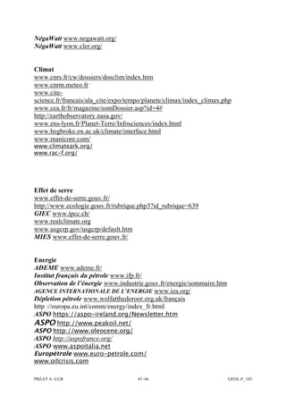 PREAT A -ULB 45 /46 GEOL-F_103
NégaWatt www.negawatt.org/
NégaWatt www.cler.org/
Climat
www.cnrs.fr/cw/dossiers/dosclim/index.htm
www.cnrm.meteo.fr
www.cite-
science.fr/francais/ala_cite/expo/tempo/planete/climax/index_climax.php
www.cea.fr/fr/magazine/somDossier.asp?id=4#
http://earthobservatory.nasa.gov/
www.ens-lyon.fr/Planet-Terre/Infosciences/index.html
www.begbroke.ox.ac.uk/climate/interface.html
www.manicore.com/
www.climateark.org/
www.rac-f.org/
Effet de serre
www.effet-de-serre.gouv.fr/
http://www.ecologie.gouv.fr/rubrique.php3?id_rubrique=639
GIEC www.ipcc.ch/
www.realclimate.org
www.usgcrp.gov/usgcrp/default.htm
MIES www.effet-de-serre.gouv.fr/
Energie
ADEME www.ademe.fr/
Institut français du pétrole www.ifp.fr/
Observation de l’énergie www.industrie.gouv.fr/energie/sommaire.htm
AGENCE INTERNATIONALE DE L’ENERGIE www.iea.org/
Dépletion pétrole www.wolfatthedoroor.org.uk/français
http ://europa.eu.int/comm/energy/index_fr.html
ASPO https://aspo-ireland.org/Newsletter.htm
ASPO http://www.peakoil.net/
ASPO http://www.oleocene.org/
ASPO http://aspofrance.org/
ASPO www.aspoitalia.net
Europétrole www.euro-petrole.com/
www.oilcrisis.com
 