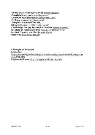 PREAT A -ULB 46 /46 GEOL-F_103
United States Geologic Survey www.usgs.gov/
Enerdata http://www.enerdata.com/
Oil Drum www.theoildrum.com/node/2304
Ecologie www.greatchange.org/
Energies renouvelables (ER)
ER www.energies-renouvelables.org/
Cambridge Energy Research Associate www.cera.com/
Institute of Petroleum (UK) www.oxfordenergy.org/
Institut français du Pétrole www.ifp.fr/
Réserves www.usgs.doe.gov
L’Energie en Belgique
Economie
http://mineco.fgov.be/energy/rational_energy_use/rational_energy_us
e_fr_001.htm
Région wallonne http://energie.wallonie.be/xml/
 