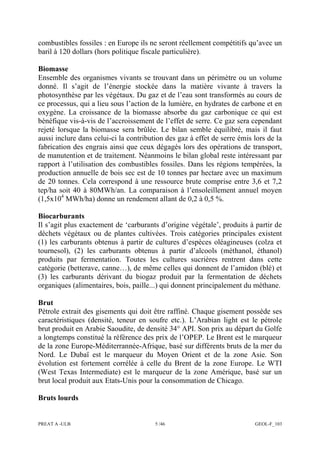 PREAT A -ULB 5 /46 GEOL-F_103
combustibles fossiles : en Europe ils ne seront réellement compétitifs qu’avec un
baril à 120 dollars (hors politique fiscale particulière).
Biomasse
Ensemble des organismes vivants se trouvant dans un périmètre ou un volume
donné. Il s’agit de l’énergie stockée dans la matière vivante à travers la
photosynthèse par les végétaux. Du gaz et de l’eau sont transformés au cours de
ce processus, qui a lieu sous l’action de la lumière, en hydrates de carbone et en
oxygène. La croissance de la biomasse absorbe du gaz carbonique ce qui est
bénéfique vis-à-vis de l’accroissement de l’effet de serre. Ce gaz sera cependant
rejeté lorsque la biomasse sera brûlée. Le bilan semble équilibré, mais il faut
aussi inclure dans celui-ci la contribution des gaz à effet de serre émis lors de la
fabrication des engrais ainsi que ceux dégagés lors des opérations de transport,
de manutention et de traitement. Néanmoins le bilan global reste intéressant par
rapport à l’utilisation des combustibles fossiles. Dans les régions tempérées, la
production annuelle de bois sec est de 10 tonnes par hectare avec un maximum
de 20 tonnes. Cela correspond à une ressource brute comprise entre 3,6 et 7,2
tep/ha soit 40 à 80MWh/an. La comparaison à l’ensoleillement annuel moyen
(1,5x104
MWh/ha) donne un rendement allant de 0,2 à 0,5 %.
Biocarburants
Il s’agit plus exactement de ‘carburants d’origine végétale’, produits à partir de
déchets végétaux ou de plantes cultivées. Trois catégories principales existent
(1) les carburants obtenus à partir de cultures d’espèces oléagineuses (colza et
tournesol), (2) les carburants obtenus à partir d’alcools (méthanol, éthanol)
produits par fermentation. Toutes les cultures sucrières rentrent dans cette
catégorie (betterave, canne…), de même celles qui donnent de l’amidon (blé) et
(3) les carburants dérivant du biogaz produit par la fermentation de déchets
organiques (alimentaires, bois, paille...) qui donnent principalement du méthane.
Brut
Pétrole extrait des gisements qui doit être raffiné. Chaque gisement possède ses
caractéristiques (densité, teneur en soufre etc.). L’Arabian light est le pétrole
brut produit en Arabie Saoudite, de densité 34° API. Son prix au départ du Golfe
a longtemps constitué la référence des prix de l’OPEP. Le Brent est le marqueur
de la zone Europe-Méditerrannée-Afrique, basé sur différents bruts de la mer du
Nord. Le Dubaï est le marqueur du Moyen Orient et de la zone Asie. Son
évolution est fortement corrélée à celle du Brent de la zone Europe. Le WTI
(West Texas Intermediate) est le marqueur de la zone Amérique, basé sur un
brut local produit aux Etats-Unis pour la consommation de Chicago.
Bruts lourds
 
