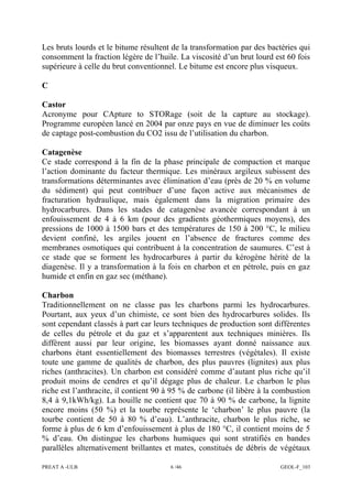 PREAT A -ULB 6 /46 GEOL-F_103
Les bruts lourds et le bitume résultent de la transformation par des bactéries qui
consomment la fraction légère de l’huile. La viscosité d’un brut lourd est 60 fois
supérieure à celle du brut conventionnel. Le bitume est encore plus visqueux.
C
Castor
Acronyme pour CApture to STORage (soit de la capture au stockage).
Programme européen lancé en 2004 par onze pays en vue de diminuer les coûts
de captage post-combustion du CO2 issu de l’utilisation du charbon.
Catagenèse
Ce stade correspond à la fin de la phase principale de compaction et marque
l’action dominante du facteur thermique. Les minéraux argileux subissent des
transformations déterminantes avec élimination d’eau (près de 20 % en volume
du sédiment) qui peut contribuer d’une façon active aux mécanismes de
fracturation hydraulique, mais également dans la migration primaire des
hydrocarbures. Dans les stades de catagenèse avancée correspondant à un
enfouissement de 4 à 6 km (pour des gradients géothermiques moyens), des
pressions de 1000 à 1500 bars et des températures de 150 à 200 °C, le milieu
devient confiné, les argiles jouent en l’absence de fractures comme des
membranes osmotiques qui contribuent à la concentration de saumures. C’est à
ce stade que se forment les hydrocarbures à partir du kérogène hérité de la
diagenèse. Il y a transformation à la fois en charbon et en pétrole, puis en gaz
humide et enfin en gaz sec (méthane).
Charbon
Traditionnellement on ne classe pas les charbons parmi les hydrocarbures.
Pourtant, aux yeux d’un chimiste, ce sont bien des hydrocarbures solides. Ils
sont cependant classés à part car leurs techniques de production sont différentes
de celles du pétrole et du gaz et s’apparentent aux techniques minières. Ils
diffèrent aussi par leur origine, les biomasses ayant donné naissance aux
charbons étant essentiellement des biomasses terrestres (végétales). Il existe
toute une gamme de qualités de charbon, des plus pauvres (lignites) aux plus
riches (anthracites). Un charbon est considéré comme d’autant plus riche qu’il
produit moins de cendres et qu’il dégage plus de chaleur. Le charbon le plus
riche est l’anthracite, il contient 90 à 95 % de carbone (il libère à la combustion
8,4 à 9,1kWh/kg). La houille ne contient que 70 à 90 % de carbone, la lignite
encore moins (50 %) et la tourbe représente le ‘charbon’ le plus pauvre (la
tourbe contient de 50 à 80 % d’eau). L’anthracite, charbon le plus riche, se
forme à plus de 6 km d’enfouissement à plus de 180 °C, il contient moins de 5
% d’eau. On distingue les charbons humiques qui sont stratifiés en bandes
parallèles alternativement brillantes et mates, constitués de débris de végétaux
 