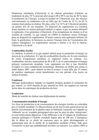 PREAT A -ULB 9 /46 GEOL-F_103
Production simultanée d’électricité et de chaleur permettant d’obtenir un
rendement de plus 70 %, pouvant aller jusqu’à 80 à 90 % (au lieu de 30 %) dans
la production de l’énergie. Lorsqu’on produit de l’électricité avec des moyens
conventionnels, le rendement n’est en effet que de l’ordre de 35 %, les 65 %
restants étant perdus en chaleur. De plus, entre 5 et 10 % de l’électricité produite
est perdue lors de son transport. Un dispositif de cogénération est constitué
d’une machine ou moteur principal (turbine à vapeur, à gaz ou moteur alternatif
à explosion), d’un générateur d’électricité, d’un récupérateur de chaleur et d’un
système de contrôle. Le gaz naturel est (2005) la meilleure source d’énergie
pour un dispositif de cogénération. D’autres sources sont également utilisées (le
fioul, la géothermie, la biomasse ou encore l’énergie tirée de l’incinération des
ordures ménagères). La trigénération consiste à utiliser à la fois la chaleur,
l’électricité et le froid.
Combustibles fossiles
Le charbon, le pétrole et le gaz naturel utilisés pour la production d’énergie au
moyen de la combustion. Il s’agit de combustibles fossiles car ils sont constitués
de restes d’organismes (animaux et végétaux) riches en carbone. Les
combustibles fossiles représentent de 80 à 90 % de la consommation d’énergie
primaire commerciale mondiale. Leur suprématie est liée à leur flexibilité
d’emploi et à leur compétitivité économique. Retenons un chiffre peu connu et
établi depuis 2003 : pour obtenir un litre d’essence, il aura fallu que 23 tonnes
de matières organiques soient transformées sur une période d’au moins un
million d’années.
Condensat
Mélange hydrocarbures liquides ou liquéfiés produits pendant le traitement du
gaz naturel. Le LGN (liquide de gaz naturel) ou NGL (en anglais) est souvent
inclus dans les statistiques de production du brut.
Conduction
Mode de transfert de chaleur sans déplacement de matière.
Consommation mondiale d’énergie
Les lieux de production et de consommation des énergies fossiles ne coïncident
pas à l’échelle mondiale. Le Moyen-Orient est de loin le plus grand réservoir de
pétrole conventionnel de la planète (dans la littérature consacrée on l’appelle un
‘eldorado’ ou un ‘scandale géologique) alors que les pays les plus ‘énergivores’
en sont relativement dépourvus. Cette différence a été à l’origine de nombreuses
tensions politiques à l’échelle mondiale depuis plus de 100 ans. L’émergence
dès le début de ce siècle de nouveaux pays en plein développement et
représentant près de la moitié de la population mondiale (Chine, Inde pour
l’essentiel) va plus que probablement accroître ces tensions. Les années 2003 et
 