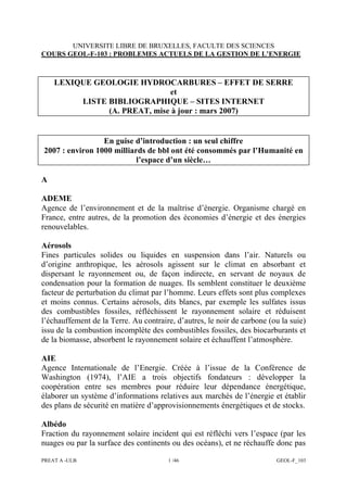 PREAT A -ULB 1 /46 GEOL-F_103
UNIVERSITE LIBRE DE BRUXELLES, FACULTE DES SCIENCES
COURS GEOL-F-103 : PROBLEMES ACTUELS DE LA GESTION DE L’ENERGIE
LEXIQUE GEOLOGIE HYDROCARBURES – EFFET DE SERRE
et
LISTE BIBLIOGRAPHIQUE – SITES INTERNET
(A. PREAT, mise à jour : mars 2007)
En guise d’introduction : un seul chiffre
2007 : environ 1000 milliards de bbl ont été consommés par l’Humanité en
l’espace d’un siècle…
A
ADEME
Agence de l’environnement et de la maîtrise d’énergie. Organisme chargé en
France, entre autres, de la promotion des économies d’énergie et des énergies
renouvelables.
Aérosols
Fines particules solides ou liquides en suspension dans l’air. Naturels ou
d’origine anthropique, les aérosols agissent sur le climat en absorbant et
dispersant le rayonnement ou, de façon indirecte, en servant de noyaux de
condensation pour la formation de nuages. Ils semblent constituer le deuxième
facteur de perturbation du climat par l’homme. Leurs effets sont plus complexes
et moins connus. Certains aérosols, dits blancs, par exemple les sulfates issus
des combustibles fossiles, réfléchissent le rayonnement solaire et réduisent
l’échauffement de la Terre. Au contraire, d’autres, le noir de carbone (ou la suie)
issu de la combustion incomplète des combustibles fossiles, des biocarburants et
de la biomasse, absorbent le rayonnement solaire et échauffent l’atmosphère.
AIE
Agence Internationale de l’Energie. Créée à l’issue de la Conférence de
Washington (1974), l’AIE a trois objectifs fondateurs : développer la
coopération entre ses membres pour réduire leur dépendance énergétique,
élaborer un système d’informations relatives aux marchés de l’énergie et établir
des plans de sécurité en matière d’approvisionnements énergétiques et de stocks.
Albédo
Fraction du rayonnement solaire incident qui est réfléchi vers l’espace (par les
nuages ou par la surface des continents ou des océans), et ne réchauffe donc pas
 