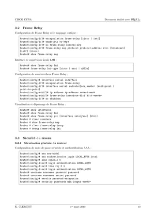CISCO CCNA                                                                               A
                                                                   Document réalisé avec L TEX 2ε


3.2 Frame Relay
Conguration de Frame Relay avec mappage statique :

    ‚outer@™onfigEifA5 en™—psul—tion fr—meErel—y ‘™is™o | ietf“
    ‚outer@™onfigEifA5 ˜—ndwidth bw-kbps
    ‚outer@™onfigEifA5 no fr—meErel—y inverseE—rp
    ‚outer@™onfigEifA5 fr—meErel—y m—p protocol protocol-address dlci ‘˜ro—d™—st“
    ‘ietf“ ‘™is™o“
    ‚outer5 show fr—meErel—y m—p

Interface de supervision locale LMI :

    ‚outer5 show fr—meErel—y lmi
    ‚outer5 fr—meErel—y lmiEtype ‘™is™o | —nsi | qWQQ—“

Conguration de sous-interfaces Frame Relay :

    ‚outer@™onfigA5 interf—™e seri—l interface
    ‚outer@™onfigEifA5 en™—psul—tion fr—meErel—y
    ‚outer@™onfigEifA5 interf—™e seri—l subinterface_number ‘multipoint |
    pointEtoEpoint“
    ‚outer@™onfigEsu˜ifA5 ip —ddress ip-address subnet-mask
    ‚outer@™onfigEsu˜ifA5 fr—meErel—y interf—™eEdl™i dlci-number
    ‚outer@™onfigEifA5 no shutdown

Visualisation et dépannage de Frame Relay :

    ‚outer5 show interf—™es
    ‚outer5 show fr—meErel—y lmi
    ‚outer5 show fr—meErel—y pv™ ‘interf—™e interface “ ‘dl™i“
    ‚outer 5 ™le—r ™ounters
    ‚outer 5 show fr—meErel—y m—p
    ‚outer 5 ™le—r fr—meErel—yEin—rp
    ‚outer 5 de˜ug fr—meErel—y lmi


3.3 Sécurité du réseau
3.3.1 Sécurisation générale du routeur
Conguration de mots de passe sécurisés et authentication AAA :

    ‚outer@™onfigA5 ——— newEmodel
    ‚outer@™onfigA5 ——— —uthenti™—tion login vygev•e…„r lo™—l
    ‚outer@™onfigA5 line ™onsole H
    ‚outer@™onfigElineA5 login —uthenti™—tion vygev•e…„r
    ‚outer@™onfigElineA5 line vty H R
    ‚outer@™onfigElineA5 login —uthenti™—tion vygev•e…„r
    ‚outer5 usern—me username p—ssword password
    ‚outer5 usern—me username se™ret password
    ‚outer@™onfigA5 servi™e p—sswordEen™ryption
    ‚outer@™onfigA5 se™urity p—sswords minElength number




K. CLEMENT                                      1er mars 2010                                 10
 