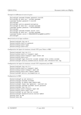 CISCO CCNA                                                                                      A
                                                                          Document réalisé avec L TEX 2ε


Exemple de chirement de mots de passe :

    ‚I@™onfigA5 usern—me ƒtudent p—ssword ™is™oIPQ
    ‚I@™onfigA5 do show run | in™lude usern—me
    usern—me ƒtudent p—ssword H ™is™oIPQ
    ‚I@™onfigA5
    ‚I@™onfigA5 servi™e p—sswordEen™ryption
    ‚I@™onfigA5 do show run | in™lude usern—me
    usern—me ƒtudent p—ssword U HQHUSPIVHSHHTI
    ‚I@™onfigA5
    ‚I@™onfigA5 usern—me ƒtudent se™ret ™is™o
    ‚I@™onfigA5 do show run | in™lude usern—me
    usern—me ƒtudent se™ret S 6I6zPRS6l†ƒ„tzu‰gdhti—™w€P„vG
    ‚I@™onfigA5

Désactivation de la ligne auxiliaire :

    ‚outer@™onfigA5 line       —ux H
    ‚outer@™onfigElineA5       no p—ssword
    ‚outer@™onfigElineA5       login
    ‚outer@™onfigElineA5       exit

Conguration des lignes de terminaux virtuels VTY pour Telnet et SSH :

    ‚outer@™onfigA5 line vty H R
    ‚outer@™onfigElineA5 no tr—nsport input
    ‚outer@™onfigElineA5 tr—nsport input telnet ssh
    ‚outer@™onfigElineA5 exit
    ‚outer@™onfigA5 login ˜lo™kEfor seconds —ttempt tries within seconds
    ‚outer@™onfigA5 se™urity —uthenti™—tion f—ilure r—te threshold-rate log

Conguration des lignes de terminaux virtuels VTY uniquement pour SSH :

    ‚outer@™onfigA5 line vty H R
    ‚outer@™onfigElineA5 no tr—nsport input
    ‚outer@™onfigElineA5 tr—nsport input ssh
    ‚outer@™onfigElineA5 exe™Etimeout number
    ‚outer@™onfigA5 servi™e t™pEkeep—livesEin

Conguration de SSH :

    ‚outer@™onfigA5 ip ssh version P
    ‚outer@™onfigA5 hostn—me hostname
    ‚outer@™onfigA5 ip dom—inEn—me domain-name
    ‚outer@™onfigA5 ™rypto key {gener—te | zeroise} rs—
    ‚outer@™onfigA5 usern—me username se™ret password
    ‚outer@™onfigA5 line vty H R
    ‚outer@™onfigElineA5 tr—nsport input ssh
    ‚outer@™onfigElineA5 login lo™—l
    ‚outer@™onfigA5 ip ssh timeEout seconds
    ‚outer@™onfigA5 —uthentifi™—tionEretries number
    ‚outer5 show ip ssh
    ‚outer5 show ssh




K. CLEMENT                                    1er mars 2010                                          11
 