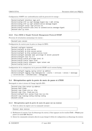 CISCO CCNA                                                                                         A
                                                                             Document réalisé avec L TEX 2ε


Conguration d'OSPF avec authentication md5 du protocole de routage :

    ‚outer@™onfigA5 interf—™e type port
    ‚outer@™onfigEifA5 ip ospf mess—geEdigestEkey I mdS string
    ‚outer@™onfigEifA5 ip ospf —uthenti™—tion mess—geEdigest
    ‚outer@™onfigA5 router ospf process-id
    ‚outer@™onfigErouterA5 —re— area-id —uthenti™—tion mess—geEdigest
    ‚outer5 show ip route


3.3.3 Cisco SDM et Simple Network Management Protocol SNMP
Processus de sécurisation automatique du routeur :

    ‚outer5 —uto se™ure
Conguration du routeur pour la prise en charge de SDM :

    ‚outer5 ™onfigure termin—l
    ‚outer@™onfigA5 ip http server
    ‚outer@™onfigA5 ip http se™ureEserver
    ‚outer@™onfigA5 ip http —uthenti™—tion lo™—l
    ‚outer@™onfigA5 usern—me name privilege IS se™ret password
    ‚outer@™onfigA5 line vty H R
    ‚outer@™onfigElineA5 privilege level IS
    ‚outer@™onfigElineA5 login lo™—l
    ‚outer@™onfigElineA5 tr—nsport input telnet ssh
    ‚outer@™onfigElineA5 exit

Conguration de la consignation via le protocole SNMP vers le serveur Syslog :

    ‚outer@™onfigA5 logging syslog-server-ip-address
    ‚outer@™onfigA5 logging tr—p {emergen™ies | —lerts | ™riti™—l | errors | w—rnings
    | notifi™—tions | inform—tion—l | de˜ugging}


3.4 Récupération après la perte de mots de passe et d'IOS
Sauvegarde et mise à niveau de l'image logicielle IOS :

    ‚outer5 ping tftp-server-ip-address
    ‚outer5 show fl—shX
    ‚outer5 ™opy fl—shXold-ios tftpX
    ‚outer5 ™opy tftpX fl—shXnew-ios
    ‚outer@™onfigA5 ˜oot system fl—sh new-ios.bin
    ‚outer5 ™opy runningE™onfig st—rtupE™onfig
    ‚outer5 relo—d


3.4.1 Récupération après la perte de mots de passe sur un routeur
  1. Notez la valeur du registre avec la commande suivante :

      ‚outerb show version

  2. Redémarrez le routeur. Lors du démarrage du routeur, il faut appuyer sur les touches Ctrl   + Pause pour
     passer en mode ‚yw wonitor.
  3. Entrez les commandes suivantes an de ne pas charger le cher de conguration au démarrage du routeur.



K. CLEMENT                                      1er mars 2010                                              13
 