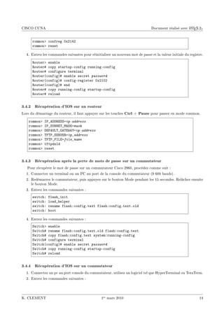 CISCO CCNA                                                                                            A
                                                                                Document réalisé avec L TEX 2ε


      rommonb ™onfreg HxPIRP
      rommonb reset

  4. Entrez les commandes suivantes pour réinitialiser un nouveau mot de passe et la valeur initiale du registre.

      ‚outerb en—˜le
      ‚outer5 ™opy st—rtupE™onfig runningE™onfig
      ‚outer5 ™onfigure termin—l
      ‚outer@™onfigA5 en—˜le se™ret password
      ‚outer@™onfigA5 ™onfigEregister HxPIHP
      ‚outer@™onfigA5 end
      ‚outer5 ™opy runningE™onfig st—rtupE™onfig
      ‚outer5 relo—d


3.4.2 Récupération d'IOS sur un routeur
Lors du démarrage du routeur, il faut appuyer sur les touches    Ctrl + Pause pour passer en mode rommon.
    rommonb   s€•ehh‚iƒƒaip-address
    rommonb   s€•ƒ…fxi„•weƒuamask
    rommonb   hipe…v„•qe„i‡e‰aip-address
    rommonb   „p„€•ƒi‚†i‚aip_address
    rommonb   „p„€•psviafile_name
    rommonb   tftpdnld
    rommonb   reset


3.4.3 Récupération après la perte de mots de passe sur un commutateur
   Pour récupérer le mot de passe sur un commutateur Cisco 2960, procédez comme suit :
  1. Connectez un terminal ou un PC au port de la console du commutateur (9 600 bauds).
  2. Redémarrez le commutateur, puis appuyez sur le bouton Mode pendant les 15 secondes. Relâchez ensuite
     le bouton Mode.
  3. Entrez les commandes suivantes :
      swit™hX   fl—sh•init
      swit™hX   lo—d•helper
      swit™hX   ren—me fl—shX™onfigFtext fl—shX™onfigFtextFold
      swit™hX   ˜oot

  4. Entrez les commandes suivantes :
      ƒwit™hb en—˜le
      ƒwit™h5 ren—me fl—shX™onfigFtextFold fl—shX™onfigFtext
      ƒwit™h5 ™opy fl—shX™onfigFtext systemXrunningE™onfig
      ƒwit™h5 ™onfigure termin—l
      ƒwit™h@™onfigA5 en—˜le se™ret password
      ƒwit™h5 ™opy runningE™onfig st—rtupE™onfig
      ƒwit™h5 relo—d


3.4.4 Récupération d'IOS sur un commutateur
  1. Connectez un pc au port console du commutateur, utilisez un logiciel tel que HyperTerminal ou TeraTerm.
  2. Entrez les commandes suivantes :




K. CLEMENT                                       1er mars 2010                                                14
 