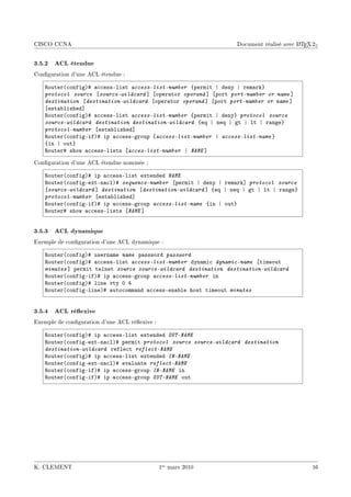 CISCO CCNA                                                                              A
                                                                  Document réalisé avec L TEX 2ε


3.5.2 ACL étendue
Conguration d'une ACL étendue :

   ‚outer@™onfigA5 —™™essElist access-list-number {permit | deny | rem—rk}
   protocol source ‘source-wildcard “ ‘oper—tor operand “ ‘port port-number or name “
   destination ‘destination-wildcard ‘oper—tor operand “ ‘port port-number or name “
   ‘est—˜lished“
   ‚outer@™onfigA5 —™™essElist access-list-number {permit | deny} protocol source
   source-wildcard destination destination-wildcard {eq | neq | gt | lt | r—nge}
   protocol-number ‘est—˜lished“
   ‚outer@™onfigEifA5 ip —™™essEgroup {access-list-number | access-list-name }
   {in | out}
   ‚outer5 show —™™essElists ‘acces-list-number | NAME “
Conguration d'une ACL étendue nommée :

   ‚outer@™onfigA5 ip —™™essElist extended NAME
   ‚outer@™onfigEextEn—™lA5 sequence-number ‘permit | deny | rem—rk“ protocol source
   ‘source-wildcard “ destination ‘destination-wildcard “ {eq | neq | gt | lt | r—nge}
   protocol-number ‘est—˜lished“
   ‚outer@™onfigEifA5 ip —™™essEgroup access-list-name {in | out}
   ‚outer5 show —™™essElists ‘NAME “


3.5.3 ACL dynamique
Exemple de conguration d'une ACL dynamique :

   ‚outer@™onfigA5 usern—me name p—ssword password
   ‚outer@™onfigA5 —™™essElist access-list-number dyn—mi™ dynamic-name ‘timeout
   minutes “ permit telnet source source-wildcard destination destination-wildcard
   ‚outer@™onfigEifA5 ip —™™essEgroup access-list-number in
   ‚outer@™onfigA5 line vty H R
   ‚outer@™onfigElineA5 —uto™omm—nd —™™essEen—˜le host timeout minutes


3.5.4 ACL réexive
Exemple de conguration d'une ACL réexive :

   ‚outer@™onfigA5 ip —™™essElist extended OUT-NAME
   ‚outer@™onfigEextEn—™lA5 permit protocol source source-wildcard destination
   destination-wildcard refle™t reflect-NAME
   ‚outer@™onfigA5 ip —™™essElist extended IN-NAME
   ‚outer@™onfigEextEn—™lA5 ev—lu—te reflect-NAME
   ‚outer@™onfigEifA5 ip —™™essEgroup IN-NAME in
   ‚outer@™onfigEifA5 ip —™™essEgroup OUT-NAME out




K. CLEMENT                                     1er mars 2010                                 16
 