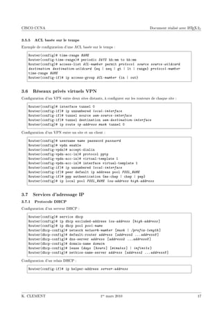 CISCO CCNA                                                                                         A
                                                                             Document réalisé avec L TEX 2ε


3.5.5 ACL basée sur le temps
Exemple de conguration d'une ACL basée sur le temps :

    ‚outer@™onfigA5 timeEr—nge NAME
    ‚outer@™onfigEtimeEr—ngeA5 periodi™ DAYS hhXmm to hhXmm
    ‚outer@™onfigA5 —™™essElist ACL-number permit protocol source source-wildcard
    destination destination-wildcard {eq | neq | gt | lt | r—nge} protocol-number
    timeEr—nge NAME
    ‚outer@™onfigEifA5 ip —™™essEgroup ACL-number {in | out}


3.6 Réseaux privés virtuels VPN
Conguration d'un VPN entre deux sites distants, à congurer sur les routeurs de chaque site :

    ‚outer@™onfigA5 interf—™e tunnel H
    ‚outer@™onfigEifA5 ip unnum˜ered local-interface
    ‚outer@™onfigEifA5 tunnel sour™e wan-source-interface
    ‚outer@™onfigEifA5 tunnel destin—tion wan-destination-interface
    ‚outer@™onfigA5 ip route ip-address mask tunnel H

Conguration d'un VPN entre un site et un client :

    ‚outer@™onfigA5 usern—me name p—ssword password
    ‚outer@™onfigA5 vpdn en—˜le
    ‚outer@™onfigEvpdnA5 —™™eptEdi—lin
    ‚outer@™onfigEvpdnE—™™EinA5 proto™ol pptp
    ‚outer@™onfigEvpdnE—™™EinA5 virtu—lEtempl—te I
    ‚outer@™onfigEvpdnE—™™EinA5 interf—™e virtu—lEtempl—te I
    ‚outer@™onfigEifA5 ip unnum˜ered local-interface
    ‚outer@™onfigEifA5 peer def—ult ip —ddress pool POOL_NAME
    ‚outer@™onfigEifA5 ppp —uthenti™—tion {msE™h—p | ™h—p | p—p}
    ‚outer@™onfigA5 ip lo™—l pool POOL_NAME low-address high-address


3.7 Services d'adressage IP
3.7.1 Protocole DHCP
Conguration d'un serveur DHCP :

    ‚outer@™onfigA5 servi™e dh™p
    ‚outer@™onfigA5 ip dh™p ex™ludedE—ddress low-address ‘high-address “
    ‚outer@™onfigA5 ip dh™p pool pool-name
    ‚outer@dh™pE™onfigA5 network network-number ‘mask | /prefix-length “
    ‚outer@dh™pE™onfigA5 def—ultErouter address ‘address2 FFFaddress8 “
    ‚outer@dh™pE™onfigA5 dnsEserver address ‘address2 FFFaddress8 “
    ‚outer@dh™pE™onfigA5 dom—inEn—me domain
    ‚outer@dh™pE™onfigA5 le—se {days ‘hours “ ‘minutes “ | infinite }
    ‚outer@dh™pE™onfigA5 net˜iosEn—meEserver address ‘address2 FFFaddress8 “

Conguration d'un relais DHCP :

    ‚outer@™onfigEifA5 ip helperE—ddress server-address




K. CLEMENT                                     1er mars 2010                                            17
 