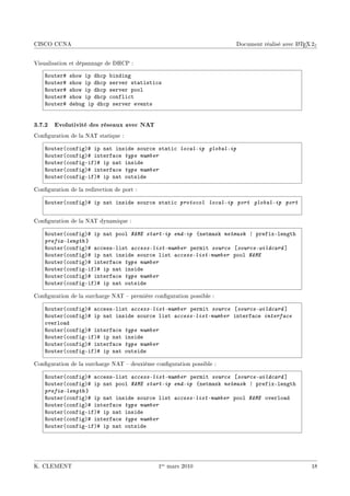 CISCO CCNA                                                                                  A
                                                                      Document réalisé avec L TEX 2ε


Visualisation et dépannage de DHCP :

    ‚outer5   show ip dh™p ˜inding
    ‚outer5   show ip dh™p server st—tisti™s
    ‚outer5   show ip dh™p server pool
    ‚outer5   show ip dh™p ™onfli™t
    ‚outer5   de˜ug ip dh™p server events


3.7.2 Evolutivité des réseaux avec NAT
Conguration de la NAT statique :

    ‚outer@™onfigA5 ip n—t inside sour™e st—ti™ local-ip global-ip
    ‚outer@™onfigA5 interf—™e type number
    ‚outer@™onfigEifA5 ip n—t inside
    ‚outer@™onfigA5 interf—™e type number
    ‚outer@™onfigEifA5 ip n—t outside

Conguration de la redirection de port :

    ‚outer@™onfigA5 ip n—t inside sour™e st—ti™ protocol local-ip port global-ip port


Conguration de la NAT dynamique :

    ‚outer@™onfigA5 ip n—t pool NAME start-ip end-ip {netm—sk netmask | prefixElength
    prefix-length }
    ‚outer@™onfigA5 —™™essElist access-list-number permit source ‘source-wildcard “
    ‚outer@™onfigA5 ip n—t inside sour™e list access-list-number pool NAME
    ‚outer@™onfigA5 interf—™e type number
    ‚outer@™onfigEifA5 ip n—t inside
    ‚outer@™onfigA5 interf—™e type number
    ‚outer@™onfigEifA5 ip n—t outside

Conguration de la surcharge NAT  première conguration possible :

    ‚outer@™onfigA5 —™™essElist access-list-number permit source ‘source-wildcard “
    ‚outer@™onfigA5 ip n—t inside sour™e list access-list-number interf—™e interface
    overlo—d
    ‚outer@™onfigA5 interf—™e type number
    ‚outer@™onfigEifA5 ip n—t inside
    ‚outer@™onfigA5 interf—™e type number
    ‚outer@™onfigEifA5 ip n—t outside

Conguration de la surcharge NAT  deuxième conguration possible :

    ‚outer@™onfigA5 —™™essElist access-list-number permit source ‘source-wildcard “
    ‚outer@™onfigA5 ip n—t pool NAME start-ip end-ip {netm—sk netmask | prefixElength
    prefix-length }
    ‚outer@™onfigA5 ip n—t inside sour™e list access-list-number pool NAME overlo—d
    ‚outer@™onfigA5 interf—™e type number
    ‚outer@™onfigEifA5 ip n—t inside
    ‚outer@™onfigA5 interf—™e type number
    ‚outer@™onfigEifA5 ip n—t outside




K. CLEMENT                                    1er mars 2010                                      18
 