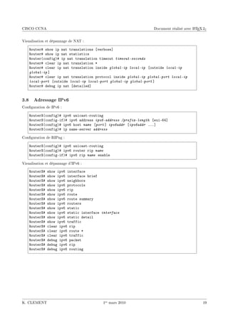 CISCO CCNA                                                                              A
                                                                  Document réalisé avec L TEX 2ε


Visualisation et dépannage de NAT :

    ‚outer5 show ip n—t tr—nsl—tions ‘ver˜ose“
    ‚outer5 show ip n—t st—tisti™s
    ‚outer@™onfigA5 ip n—t tr—nsl—tion timeout timeout-seconds
    ‚outer5 ™le—r ip n—t tr—nsl—tion B
    ‚outer5 ™le—r ip n—t tr—nsl—tion inside global-ip local-ip ‘outside local-ip
    global-ip “
    ‚outer5 ™le—r ip n—t tr—nsl—tion proto™ol inside global-ip global-port local-ip
    local-port ‘outside local-ip local-port global-ip global-port “
    ‚outer5 de˜ug ip n—t ‘det—iled“


3.8 Adressage IPv6
Conguration de IPv6 :

    ‚outerˆ@™onfigA5 ipvT uni™—stErouting
    ‚outerˆ@™onfigEifA5 ipvT —ddress ipv6-address /prefix-length ‘euiETR“
    ‚outerˆ@™onfigA5 ipvT host name ‘port “ ipv6addr ‘ipv6addr FFF“
    ‚outerˆ@™onfigA5 ip n—meEserver address

Conguration de RIPng :

    ‚outerˆ@™onfigA5 ipvT uni™—stErouting
    ‚outerˆ@™onfigA5 ipvT router rip name
    ‚outerˆ@™onfigEifA5 ipvT rip name en—˜le

Visualisation et dépannage d'IPv6 :

    ‚outerˆ5   show ipvT interf—™e
    ‚outerˆ5   show ipvT interf—™e ˜rief
    ‚outerˆ5   show ipvT neigh˜ors
    ‚outerˆ5   show ipvT proto™ols
    ‚outerˆ5   show ipvT rip
    ‚outerˆ5   show ipvT route
    ‚outerˆ5   show ipvT route summ—ry
    ‚outerˆ5   show ipvT routers
    ‚outerˆ5   show ipvT st—ti™
    ‚outerˆ5   show ipvT st—ti™ interf—™e interface
    ‚outerˆ5   show ipvT st—ti™ det—il
    ‚outerˆ5   show ipvT tr—ffi™
    ‚outerˆ5   ™le—r ipvT rip
    ‚outerˆ5   ™le—r ipvT route B
    ‚outerˆ5   ™le—r ipvT tr—ffi™
    ‚outerˆ5   de˜ug ipvT p—™ket
    ‚outerˆ5   de˜ug ipvT rip
    ‚outerˆ5   de˜ug ipvT routing




K. CLEMENT                                1er mars 2010                                      19
 