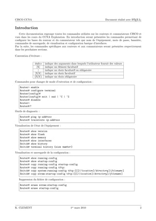 CISCO CCNA                                                                                               A
                                                                                   Document réalisé avec L TEX 2ε


Introduction
   Cette documentation regroupe toutes les commandes utilisées sur les routeurs et commutateurs CISCO et
vues dans les cours du CCNA Exploration. En introduction seront présentées les commandes permettant de
congurer les bases du routeur et du commutateur tels que nom de l'équipement, mots de passe, bannière,
commandes de sauvegarde, de visualisation et conguration basique d'interfaces.
Par la suite, les commandes spéciques aux routeurs et aux commutateurs seront présentées respectivement
dans les prochaines sections.

Convention d'écriture :

                 italics   indique   des arguments dans lesquels l'utilisateur fournit des valeurs
                   [X]     indique   un élément facultatif
                    |      indique   un choix facultatif ou obligatoire
                  [X|Y]    indique   un choix facultatif
                 {X|Y}     indique   un choix obligatoire
Commandes pour changer de mode d'exécution et de conguration :

    ‚outerb en—˜le
    ‚outer5 ™onfigure termin—l
    ‚outer@™onfigA5
    ‚outer@™onfigA5 exit | end | ¢g | ¢
    ‚outer5 dis—˜le
    ‚outerb
    ‚outer5 c
Outils de diagnostic :

    ‚outer5 ping ip-address
    ‚outer5 tr—™eroute ip-address

Visualisation de l'état de l'équipement :

    ‚outer5   show version
    ‚outer5   show fl—sh
    ‚outer5   show memory
    ‚outer5   show interf—™es
    ƒwit™h5   show history
    ƒwit™h5   termin—l history {size number }

Visualisation et sauvegarde de la conguration :

    ‚outer5   show   runningE™onfig
    ‚outer5   show   st—rtupE™onfig
    ‚outer5   ™opy   runningE™onfig st—rtupE™onfig
    ‚outer5   ™opy   runningE™onfig tftpX
    ƒwit™h5   ™opy   systemXrunningE™onfig tftpX‘‘‘GGlocation “Gdirectory “Gfilename “
    ƒwit™h5   ™opy   nvr—mXst—rtupE™onfig tftpX‘‘‘GGlocation “Gdirectory “Gfilename “

   Suppression du chier de conguration :

    ‚outer5 er—se nvr—mXst—rtupE™onfig
    ‚outer5 er—se st—rtupE™onfig




K. CLEMENT                                         1er mars 2010                                                2
 