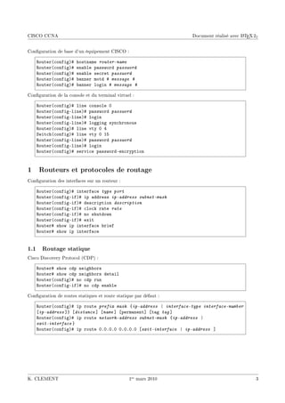 CISCO CCNA                                                                              A
                                                                  Document réalisé avec L TEX 2ε


Conguration de base d'un équipement CISCO :

    ‚outer@™onfigA5    hostn—me router-name
    ‚outer@™onfigA5    en—˜le p—ssword password
    ‚outer@™onfigA5    en—˜le se™ret password
    ‚outer@™onfigA5    ˜—nner motd 5 message 5
    ‚outer@™onfigA5    ˜—nner login 5 message 5

Conguration de la console et du terminal virtuel :

    ‚outer@™onfigA5 line ™onsole H
    ‚outer@™onfigElineA5 p—ssword password
    ‚outer@™onfigElineA5 login
    ‚outer@™onfigElineA5 logging syn™hronous
    ‚outer@™onfigA5 line vty H R
    ƒwit™h@™onfigA5 line vty H IS
    ‚outer@™onfigElineA5 p—ssword password
    ‚outer@™onfigElineA5 login
    ‚outer@™onfigA5 servi™e p—sswordEen™ryption


1    Routeurs et protocoles de routage
Conguration des interfaces sur un routeur :

    ‚outer@™onfigA5 interf—™e type port
    ‚outer@™onfigEifA5 ip —ddress ip-address subnet-mask
    ‚outer@™onfigEifA5 des™ription description
    ‚outer@™onfigEifA5 ™lo™k r—te rate
    ‚outer@™onfigEifA5 no shutdown
    ‚outer@™onfigEifA5 exit
    ‚outer5 show ip interf—™e ˜rief
    ‚outer5 show ip interf—™e


1.1 Routage statique
Cisco Discovery Protocol (CDP) :

    ‚outer5 show ™dp neigh˜ors
    ‚outer5 show ™dp neigh˜ors det—il
    ‚outer@™onfigA5 no ™dp run
    ‚outer@™onfigEifA5 no ™dp en—˜le

Conguration de routes statiques et route statique par défaut :

    ‚outer@™onfigA5 ip route prefix mask {ip-address | interface-type interface-number
    ‘ip-address “} ‘distance “ ‘name “ ‘perm—nent“ ‘t—g tag “
    ‚outer@™onfigA5 ip route network-address subnet-mask {ip-address |
    exit-interface }
    ‚outer@™onfigA5 ip route HFHFHFH HFHFHFH ‘exit-interface | ip-address “




K. CLEMENT                                      1er mars 2010                                  3
 