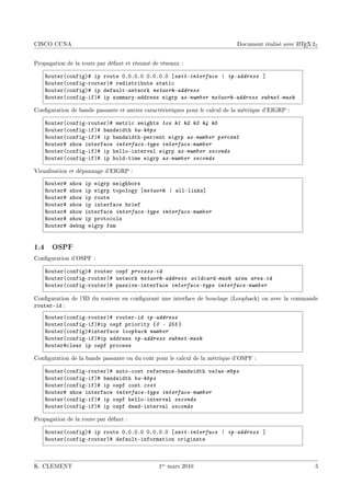 CISCO CCNA                                                                                         A
                                                                             Document réalisé avec L TEX 2ε


Propagation de la route par défaut et résumé de réseaux :

    ‚outer@™onfigA5 ip route HFHFHFH HFHFHFH ‘exit-interface | ip-address “
    ‚outer@™onfigErouterA5 redistri˜ute st—ti™
    ‚outer@™onfigA5 ip def—ultEnetwork network-address
    ‚outer@™onfigEifA5 ip summ—ryE—ddress eigrp as-number network-address subnet-mask

Conguration de bande passante et autres caractéristiques pour le calcul de la métrique d'EIGRP :

    ‚outer@™onfigErouterA5 metri™ weights tos k1 k2 k3 k4 k5
    ‚outer@™onfigEifA5 ˜—ndwidth bw-kbps
    ‚outer@™onfigEifA5 ip ˜—ndwidthEper™ent eigrp as-number percent
    ‚outer5 show interf—™e interface-type interface-number
    ‚outer@™onfigEifA5 ip helloEinterv—l eigrp as-number seconds
    ‚outer@™onfigEifA5 ip holdEtime eigrp as-number seconds

Visualisation et dépannage d'EIGRP :

    ‚outer5   show ip eigrp neigh˜ors
    ‚outer5   show ip eigrp topology ‘network | —llElinks“
    ‚outer5   show ip route
    ‚outer5   show ip interf—™e ˜rief
    ‚outer5   show interf—™e interface-type interface-number
    ‚outer5   show ip proto™ols
    ‚outer5   de˜ug eigrp fsm


1.4 OSPF
Conguration d'OSPF :

    ‚outer@™onfigA5 router ospf process-id
    ‚outer@™onfigErouterA5 network network-address wildcard-mask —re— area-id
    ‚outer@™onfigErouterA5 p—ssiveEinterf—™e interface-type interface-number

Conguration de l'ID du routeur en congurant une interface de bouclage (Loopback) ou avec la commande
routerEid :
    ‚outer@™onfigErouterA5 routerEid ip-address
    ‚outer@™onfigEifA5ip ospf priority {0  255 }
    ‚outer@™onfigA5interf—™e loopback number
    ‚outer@™onfigEifA5ip —ddress ip-address subnet-mask
    ‚outer5™le—r ip ospf pro™ess

Conguration de la bande passante ou du coût pour le calcul de la métrique d'OSPF :

    ‚outer@™onfigErouterA5 —utoE™ost referen™eE˜—ndwidth value-mbps
    ‚outer@™onfigEifA5 ˜—ndwidth bw-kbps
    ‚outer@™onfigEifA5 ip ospf ™ost cost
    ‚outer5 show interf—™e interface-type interface-number
    ‚outer@™onfigEifA5 ip ospf helloEinterv—l seconds
    ‚outer@™onfigEifA5 ip ospf de—dEinterv—l seconds

Propagation de la route par défaut :

    ‚outer@™onfigA5 ip route HFHFHFH HFHFHFH ‘exit-interface | ip-address “
    ‚outer@™onfigErouterA5 def—ultEinform—tion origin—te



K. CLEMENT                                     1er mars 2010                                              5
 
