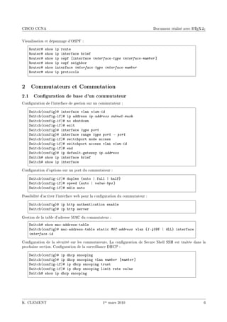 CISCO CCNA                                                                                          A
                                                                              Document réalisé avec L TEX 2ε


Visualisation et dépannage d'OSPF :

    ‚outer5   show   ip route
    ‚outer5   show   ip interf—™e ˜rief
    ‚outer5   show   ip ospf ‘interf—™e interface-type interface-number “
    ‚outer5   show   ip ospf neigh˜or
    ‚outer5   show   interf—™e interface-type interface-number
    ‚outer5   show   ip proto™ols


2    Commutateurs et Commutation
2.1 Conguration de base d'un commutateur
Conguration de l'interface de gestion sur un commutateur :

    ƒwit™h@™onfigA5 interf—™e vl—n vlan-id
    ƒwit™h@™onfigEifA5 ip —ddress ip-address subnet-mask
    ƒwit™h@™onfigEifA5 no shutdown
    ƒwit™h@™onfigEifA5 exit
    ƒwit™h@™onfigA5 interf—™e type port
    ƒwit™h@™onfigA5 interf—™e r—nge type port E port
    ƒwit™h@™onfigEifA5 swit™hport mode —™™ess
    ƒwit™h@™onfigEifA5 swit™hport —™™ess vl—n vlan-id
    ƒwit™h@™onfigEifA5 end
    ƒwit™h@™onfigA5 ip def—ultEg—tew—y ip-address
    ƒwit™h5 show ip interf—™e ˜rief
    ƒwit™h5 show ip interf—™e

Conguration d'options sur un port du commutateur :

    ƒwit™h@™onfigEifA5 duplex {—uto | full | h—lf}
    ƒwit™h@™onfigEifA5 speed {—uto | value-bps }
    ƒwit™h@™onfigEifA5 mdix —uto

Possibilité d'activer l'interface web pour la conguration du commutateur :

    ƒwit™h@™onfigA5 ip http —uthenti™—tion en—˜le
    ƒwit™h@™onfigA5 ip http server

Gestion de la table d'adresse MAC du commutateur :
    ƒwit™h5 show m—™E—ddressEt—˜le
    ƒwit™h@™onfigA5 m—™E—ddressEt—˜le st—ti™ MAC-address vl—n {1-4096 | evv} interf—™e
    interface-id

Conguration de la sécurité sur les commutateurs. La conguration de Secure Shell SSH est traitée dans la
prochaine section. Conguration de la surveillance DHCP :

    ƒwit™h@™onfigA5 ip dh™p snooping
    ƒwit™h@™onfigA5 ip dh™p snooping vl—n number ‘number “
    ƒwit™h@™onfigEifA5 ip dh™p snooping trust
    ƒwit™h@™onfigEifA5 ip dh™p snooping limit r—te value
    ƒwit™h5 show ip dh™p snooping




K. CLEMENT                                      1er mars 2010                                              6
 