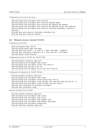 CISCO CCNA                                                                               A
                                                                   Document réalisé avec L TEX 2ε


Conguration de la sécurité des ports :

    ƒwit™h@™onfigEifA5 swit™hport portEse™urity
    ƒwit™h@™onfigEifA5 swit™hport portEse™urity m—ximum number
    ƒwit™h@™onfigEifA5 swit™hport portEse™urity m—™E—ddress mac-address
    ƒwit™h@™onfigEifA5 swit™hport portEse™urity m—™E—ddress sti™ky ‘mac-address “
    ƒwit™h@™onfigEifA5 swit™hport portEse™urity viol—tion {shutdown | restri™t |
    prote™t}
    ƒwit™h5 show portEse™urity ‘interf—™e interface-id “
    ƒwit™h5 show portEse™urity —ddress


2.2 Réseaux locaux virtuels VLANs
Conguration de VLANs :

    ƒwit™h@™onfigA5 vl—n vlan-id
    ƒwit™h@™onfigEvl—nA5 n—me vlan-name
    ƒwit™h5 show vl—n ‘˜rief | id vlan-id | n—me vlan-name | summ—ry“
    ƒwit™h5 show interf—™es ‘interface-id | vl—n vlan-id “ | swit™hport
    ƒwit™h5 delete fl—shXvl—nFd—t
Conguration de base de VLANs avec VLAN VoIP :

    ƒwit™h@™onfigA5 interf—™e type port
    ƒwit™h@™onfigEifA5 swit™hport mode —™™ess
    ƒwit™h@™onfigEifA5 swit™hport —™™ess vl—n vlan-id
    ƒwit™h@™onfigEifA5 mls qos trust ™os
    ƒwit™h@™onfigEifA5 swit™hport voi™e vl—n voice-vlan-id

Conguration d'agrégations de VLANs (Trunk) :

    ƒwit™h@™onfigA5 interf—™e type port
    ƒwit™h@™onfigEifA5 swit™hport mode trunk
    ƒwit™h@™onfigEifA5 swit™hport trunk n—tive vl—n vlan-id
    ƒwit™h@™onfigEifA5 swit™hport trunk —llowed vl—n vlan-id ‘Dvlan-idDvlan-id FFF“
    ƒwit™h@™onfigEifA5 swit™hport trunk —llowed vl—n —dd vlan-id
    ƒwit™h5 show interf—™es id-interface swit™hport
    ƒwit™h5 show interf—™es trunk
Dynamic Trunking Protocol DTP :

    ƒwit™h@™onfigA5 interf—™e type port
    ƒwit™h@™onfigEifA5 swit™hport mode —™™ess
    ƒwit™h@™onfigEifA5 swit™hport mode trunk
    ƒwit™h@™onfigEifA5 swit™hport mode dyn—mi™ —uto
    ƒwit™h@™onfigEifA5 swit™hport mode dyn—mi™ desir—˜le
    ƒwit™h@™onfigEifA5 swit™hport nonego™i—te
    ƒwit™h5 show dtp interf—™e type port




K. CLEMENT                                  1er mars 2010                                       7
 