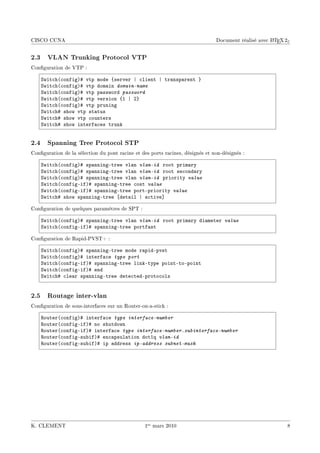 CISCO CCNA                                                                                           A
                                                                               Document réalisé avec L TEX 2ε


2.3 VLAN Trunking Protocol VTP
Conguration de VTP :

    ƒwit™h@™onfigA5 vtp mode {server | ™lient | tr—nsp—rent }
    ƒwit™h@™onfigA5 vtp dom—in domain-name
    ƒwit™h@™onfigA5 vtp p—ssword password
    ƒwit™h@™onfigA5 vtp version {I | P}
    ƒwit™h@™onfigA5 vtp pruning
    ƒwit™h5 show vtp st—tus
    ƒwit™h5 show vtp ™ounters
    ƒwit™h5 show interf—™es trunk


2.4 Spanning Tree Protocol STP
Conguration de la sélection du pont racine et des ports racines, désignés et non-désignés :

    ƒwit™h@™onfigA5 sp—nningEtree vl—n vlan-id root prim—ry
    ƒwit™h@™onfigA5 sp—nningEtree vl—n vlan-id root se™ond—ry
    ƒwit™h@™onfigA5 sp—nningEtree vl—n vlan-id priority value
    ƒwit™h@™onfigEifA5 sp—nningEtree ™ost value
    ƒwit™h@™onfigEifA5 sp—nningEtree portEpriority value
    ƒwit™h5 show sp—nningEtree ‘det—il | —™tive“

Conguration de quelques paramètres de SPT :

    ƒwit™h@™onfigA5 sp—nningEtree vl—n vlan-id root prim—ry di—meter value
    ƒwit™h@™onfigEifA5 sp—nningEtree portf—st

Conguration de Rapid-PVST+ :

    ƒwit™h@™onfigA5 sp—nningEtree mode r—pidEpvst
    ƒwit™h@™onfigA5 interf—™e type port
    ƒwit™h@™onfigEifA5 sp—nningEtree linkEtype pointEtoEpoint
    ƒwit™h@™onfigEifA5 end
    ƒwit™h5 ™le—r sp—nningEtree dete™tedEproto™ols


2.5 Routage inter-vlan
Conguration de sous-interfaces sur un Router-on-a-stick :

    ‚outer@™onfigA5 interf—™e type interface-number
    ‚outer@™onfigEifA5 no shutdown
    ‚outer@™onfigEifA5 interf—™e type interface-number.subinterface-number
    ‚outer@™onfigEsu˜ifA5 en™—psul—tion dotIq vlan-id
    ‚outer@™onfigEsu˜ifA5 ip —ddress ip-address subnet-mask




K. CLEMENT                                       1er mars 2010                                              8
 