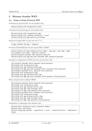 CISCO CCNA                                                                              A
                                                                  Document réalisé avec L TEX 2ε


3    Réseaux étendus WAN
3.1 Point-to-Point Protocol PPP
Activation du protocole hdlc sur une interface série :

    ‚outer@™onfigEifA5 en™—psul—tion hdl™

Activation du protocole ppp sur une interface série :

    ‚outer@™onfigEifA5 en™—psul—tion ppp
    ‚outer@™onfigEifA5 ™ompress ‘predi™tor | st—™“
    ‚outer@™onfigEifA5 ppp qu—lity percentage

Fonction de rappel PPP (A quoi cela sert-il ? ? ?) :

    5 ppp ™—ll˜—™k ‘—™™ept | request“

Protocole d'authentication du mot de pass PAP et CHAP :

    ‚outer@™onfigEifA5 ppp —uthenti™—tion {™h—p | ™h—p p—p | p—p ™h—p | p—p}
    ‘ifEneeded“ ‘listEn—me | def—ult“ ‘™—llin“
    ‚outer@™onfigA5 usern—me name p—ssword password
    ‚outer@™onfigEifA5 ppp p—p sentEusern—me name p—ssword password

Exemple de conguration de PAP entre deux routeurs R1 et R2 :

    ‚I@™onfigA5 usern—me User2 p—ssword User2-password
    ‚I@™onfigEifA5 en™—psul—tion ppp
    ‚I@™onfigEifA5 ppp —uthenti™—tion p—p
    ‚I@™onfigEifA5 ppp p—p sentEusern—me User1 p—ssword User1-password
    ‚P@™onfigA5 usern—me User1 p—ssword User1-password
    ‚P@™onfigEifA5 en™—psul—tion ppp
    ‚P@™onfigEifA5 ppp —uthenti™—tion p—p
    ‚P@™onfigEifA5 ppp p—p sentEusern—me User2 p—ssword User2-password

Même exemple mais en utilisant CHAP :

    ‚I@™onfigA5 usern—me User2 p—ssword User2-password
    ‚I@™onfigEifA5 en™—psul—tion ppp
    ‚I@™onfigEifA5 ppp —uthenti™—tion ™h—p
    ‚I@™onfigEifA5 ppp ™h—p hostn—me User1
    ‚I@™onfigEifA5 ppp ™h—p p—ssword User1-password
    ‚P@™onfigA5 usern—me User1 p—ssword User1-password
    ‚P@™onfigEifA5 en™—psul—tion ppp
    ‚P@™onfigEifA5 ppp —uthenti™—tion ™h—p
    ‚P@™onfigEifA5 ppp ™h—p hostn—me User2
    ‚P@™onfigEifA5 ppp ™h—p p—ssword User2-password

Visualisation et dépannage d'une interface série :

    ‚outer5 show interf—™es seri—l interface-number
    ‚outer5 show ™ontrollers
    ‚outer5 de˜ug ppp {p—™ket | negoti—tion | error | —uthentifi™—tion | ™ompression |
    ™˜™p}




K. CLEMENT                                        1er mars 2010                                9
 