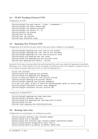 2.4 VLAN Trunking Protocol VTP
Configuration de VTP :
Switch(config)# vtp mode {server | client | transparent }
Switch(config)# vtp domain domain-name
Switch(config)# vtp password password
Switch(config)# vtp version {1 | 2}
Switch(config)# vtp pruning
Switch# show vtp status
Switch# show vtp counters
Switch# show interfaces trunk
2.5 Spanning Tree Protocol STP
Configuration de la sélection du pont racine et des ports racines, désignés et non-désignés :
Switch(config)# spanning-tree vlan vlan-id root primary
Switch(config)# spanning-tree vlan vlan-id root secondary
Switch(config)# spanning-tree vlan vlan-id priority value
Switch(config-if)# spanning-tree cost value
Switch(config-if)# spanning-tree port-priority value
Switch# show spanning-tree [detail | active]
Les ports d’accès (qui ne sont pas reliés à des switch) peuvent être activé sans calculer de spanning tree (portfast).
Mais dans ce cas, il faut sécuriser le cas où on branche un switch par erreur. Par exemple en coupant le port si
on voit passer un paquet bpdu (qui servent au calcul de spanning tree) :
# pour une interface
Switch(config-if)# spanning-tree portfast
Switch(config-if)# spanning-tree bpduguard
# pour le faire par défaut sur tout les port d’accès
Switch(config)# spanning-tree portfast default
Switch(config)# spanning-tree portfast bpduguard
# le port est coupé, on peut le réactiver automatiquement après un certain temps
Switch(config)# errdisable recovery cause bpduguard
Switch(config)# errdisable recovery interval 400
Configuration de Rapid-PVST+ :
Switch(config)# spanning-tree mode rapid-pvst
Switch(config)# interface type port
Switch(config-if)# spanning-tree link-type point-to-point
Switch(config-if)# end
Switch# clear spanning-tree detected-protocols
2.6 Routage inter-vlan
Configuration de sous-interfaces sur un Router-on-a-stick :
Router(config)# interface type interface-number
Router(config-if)# no shutdown
Router(config-if)# interface type interface-number.subinterface-number
Router(config-subif)# encapsulation dot1q vlan-id
Router(config-subif)# ip address ip-address subnet-mask
K. CLEMENT - F. Rico 12 juin 2019 11
 