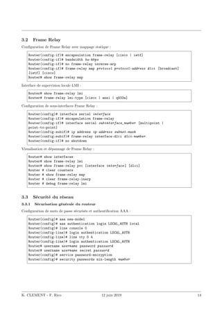 3.2 Frame Relay
Configuration de Frame Relay avec mappage statique :
Router(config-if)# encapsulation frame-relay [cisco | ietf]
Router(config-if)# bandwidth bw-kbps
Router(config-if)# no frame-relay inverse-arp
Router(config-if)# frame-relay map protocol protocol-address dlci [broadcast]
[ietf] [cisco]
Router# show frame-relay map
Interface de supervision locale LMI :
Router# show frame-relay lmi
Router# frame-relay lmi-type [cisco | ansi | q933a]
Configuration de sous-interfaces Frame Relay :
Router(config)# interface serial interface
Router(config-if)# encapsulation frame-relay
Router(config-if)# interface serial subinterface_number [multipoint |
point-to-point]
Router(config-subif)# ip address ip-address subnet-mask
Router(config-subif)# frame-relay interface-dlci dlci-number
Router(config-if)# no shutdown
Visualisation et dépannage de Frame Relay :
Router# show interfaces
Router# show frame-relay lmi
Router# show frame-relay pvc [interface interface ] [dlci]
Router # clear counters
Router # show frame-relay map
Router # clear frame-relay-inarp
Router # debug frame-relay lmi
3.3 Sécurité du réseau
3.3.1 Sécurisation générale du routeur
Configuration de mots de passe sécurisés et authentification AAA :
Router(config)# aaa new-model
Router(config)# aaa authentication login LOCAL_AUTH local
Router(config)# line console 0
Router(config-line)# login authentication LOCAL_AUTH
Router(config-line)# line vty 0 4
Router(config-line)# login authentication LOCAL_AUTH
Router# username username password password
Router# username username secret password
Router(config)# service password-encryption
Router(config)# security passwords min-length number
K. CLEMENT - F. Rico 12 juin 2019 14
 