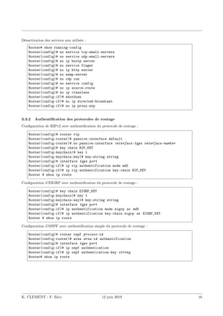 Désactivation des services non utilisés :
Router# show running-config
Router(config)# no service tcp-small-servers
Router(config)# no service udp-small-servers
Router(config)# no ip bootp server
Router(config)# no service finger
Router(config)# no ip http server
Router(config)# no snmp-server
Router(config)# no cdp run
Router(config)# no service config
Router(config)# no ip source-route
Router(config)# no ip classless
Router(config-if)# shutdown
Router(config-if)# no ip directed-broadcast
Router(config-if)# no ip proxy-arp
3.3.2 Authentification des protocoles de routage
Configuration de RIPv2 avec authentification du protocole de routage :
Router(config)# router rip
Router(config-router)# passive-interface default
Router(config-router)# no passive-interface interface-type interface-number
Router(config)# key chain RIP_KEY
Router(config-keychain)# key 1
Router(config-keychain-key)# key-string string
Router(config)# interface type port
Router(config-if)# ip rip authentification mode md5
Router(config-if)# ip rip authentification key-chain RIP_KEY
Router # show ip route
Configuration d’EIGRP avec authentification du protocole de routage :
Router(config)# key chain EIGRP_KEY
Router(config-keychain)# key 1
Router(config-keychain-key)# key-string string
Router(config)# interface type port
Router(config-if)# ip authentification mode eigrp as md5
Router(config-if)# ip authentification key-chain eigrp as EIGRP_KEY
Router # show ip route
Configuration d’OSPF avec authentification simple du protocole de routage :
Router(config)# router ospf process-id
Router(config-router)# area area-id authentification
Router(config)# interface type port
Router(config-if)# ip ospf authentication
Router(config-if)# ip ospf authentication-key string
Router# show ip route
K. CLEMENT - F. Rico 12 juin 2019 16
 