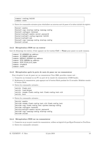 rommon> confreg 0x2142
rommon> reset
4. Entrez les commandes suivantes pour réinitialiser un nouveau mot de passe et la valeur initiale du registre.
Router> enable
Router# copy startup-config running-config
Router# configure terminal
Router(config)# enable secret password
Router(config)# config-register 0x2102
Router(config)# end
Router# copy running-config startup-config
Router# reload
3.4.2 Récupération d’IOS sur un routeur
Lors du démarrage du routeur, il faut appuyer sur les touches Ctrl + Pause pour passer en mode rommon.
rommon> IP_ADDRESS=ip-address
rommon> IP_SUBNET_MASK=mask
rommon> DEFAULT_GATEWAY=ip-address
rommon> TFTP_SERVER=ip_address
rommon> TFTP_FILE=file_name
rommon> tftpdnld
rommon> reset
3.4.3 Récupération après la perte de mots de passe sur un commutateur
Pour récupérer le mot de passe sur un commutateur Cisco 2960, procédez comme suit :
1. Connectez un terminal ou un PC au port de la console du commutateur (9 600 bauds).
2. Redémarrez le commutateur, puis appuyez sur le bouton Mode pendant les 15 secondes. Relâchez ensuite
le bouton Mode.
3. Entrez les commandes suivantes :
switch: flash_init
switch: load_helper
switch: rename flash:config.text flash:config.text.old
switch: boot
4. Entrez les commandes suivantes :
Switch> enable
Switch# rename flash:config.text.old flash:config.text
Switch# copy flash:config.text system:running-config
Switch# configure terminal
Switch(config)# enable secret password
Switch# copy running-config startup-config
Switch# reload
3.4.4 Récupération d’IOS sur un commutateur
1. Connectez un pc au port console du commutateur, utilisez un logiciel tel que HyperTerminal ou TeraTerm.
2. Entrez les commandes suivantes :
K. CLEMENT - F. Rico 12 juin 2019 18
 